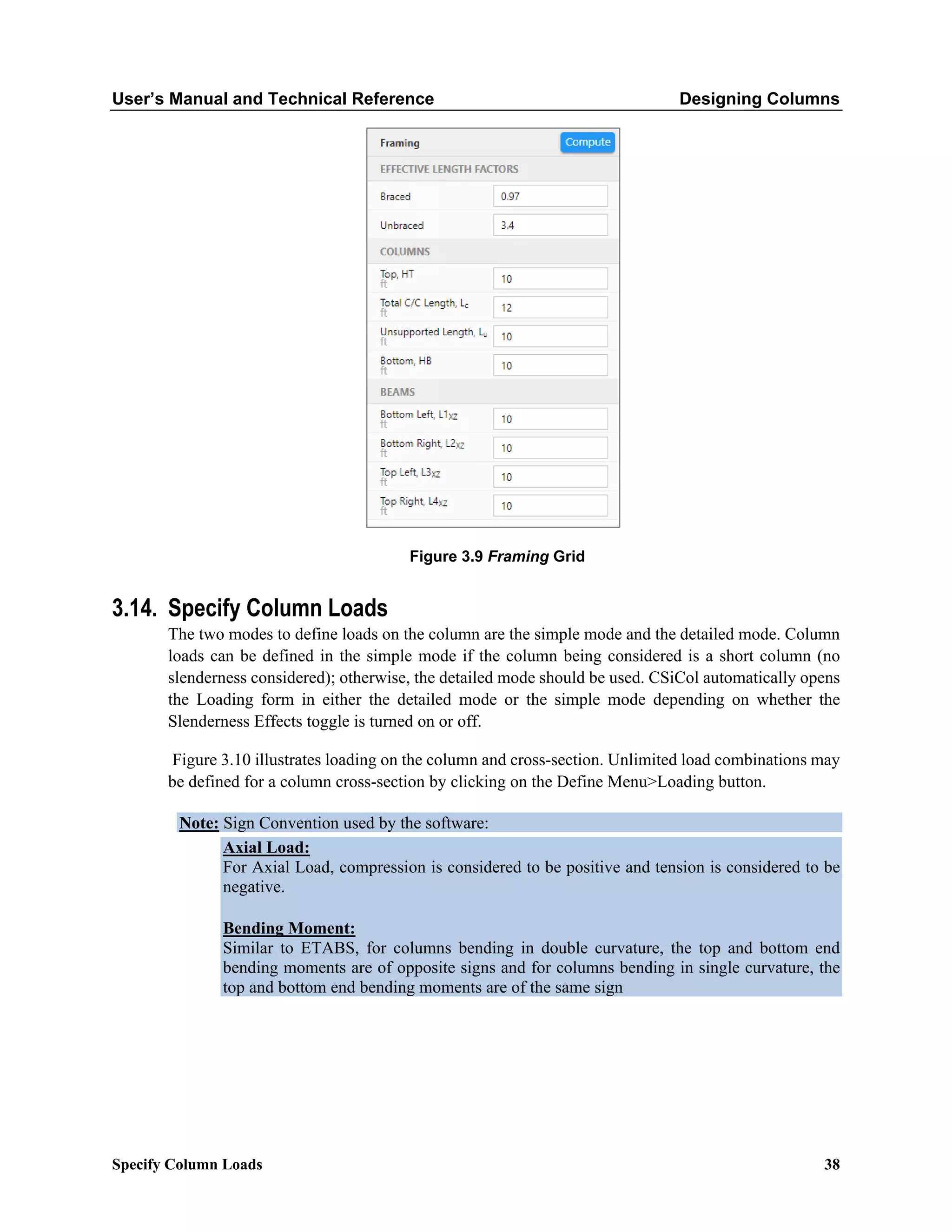 User’s Manual and Technical Reference Designing Columns
Specify Column Loads 38
Figure 3.9 Framing Grid
3.14. Specify Column Loads
The two modes to define loads on the column are the simple mode and the detailed mode. Column
loads can be defined in the simple mode if the column being considered is a short column (no
slenderness considered); otherwise, the detailed mode should be used. CSiCol automatically opens
the Loading form in either the detailed mode or the simple mode depending on whether the
Slenderness Effects toggle is turned on or off.
Figure 3.10 illustrates loading on the column and cross-section. Unlimited load combinations may
be defined for a column cross-section by clicking on the Define Menu>Loading button.
Note: Sign Convention used by the software:
Axial Load:
For Axial Load, compression is considered to be positive and tension is considered to be
negative.
Bending Moment:
Similar to ETABS, for columns bending in double curvature, the top and bottom end
bending moments are of opposite signs and for columns bending in single curvature, the
top and bottom end bending moments are of the same sign
 