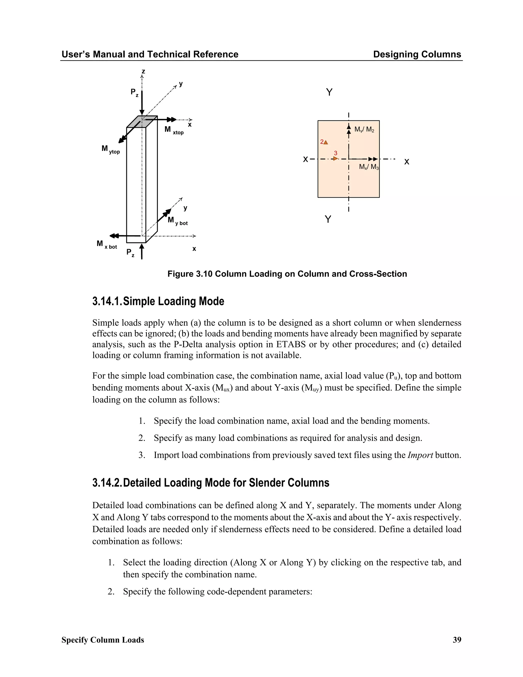 User’s Manual and Technical Reference Designing Columns
Specify Column Loads 39
Figure 3.10 Column Loading on Column and Cross-Section
3.14.1.Simple Loading Mode
Simple loads apply when (a) the column is to be designed as a short column or when slenderness
effects can be ignored; (b) the loads and bending moments have already been magnified by separate
analysis, such as the P-Delta analysis option in ETABS or by other procedures; and (c) detailed
loading or column framing information is not available.
For the simple load combination case, the combination name, axial load value (Pu), top and bottom
bending moments about X-axis (Mux) and about Y-axis (Muy) must be specified. Define the simple
loading on the column as follows:
1. Specify the load combination name, axial load and the bending moments.
2. Specify as many load combinations as required for analysis and design.
3. Import load combinations from previously saved text files using the Import button.
3.14.2.Detailed Loading Mode for Slender Columns
Detailed load combinations can be defined along X and Y, separately. The moments under Along
X and Along Y tabs correspond to the moments about the X-axis and about the Y- axis respectively.
Detailed loads are needed only if slenderness effects need to be considered. Define a detailed load
combination as follows:
1. Select the loading direction (Along X or Along Y) by clicking on the respective tab, and
then specify the combination name.
2. Specify the following code-dependent parameters:
x x
Mx/ M3
My/ M2
Y
Y
2
3
 