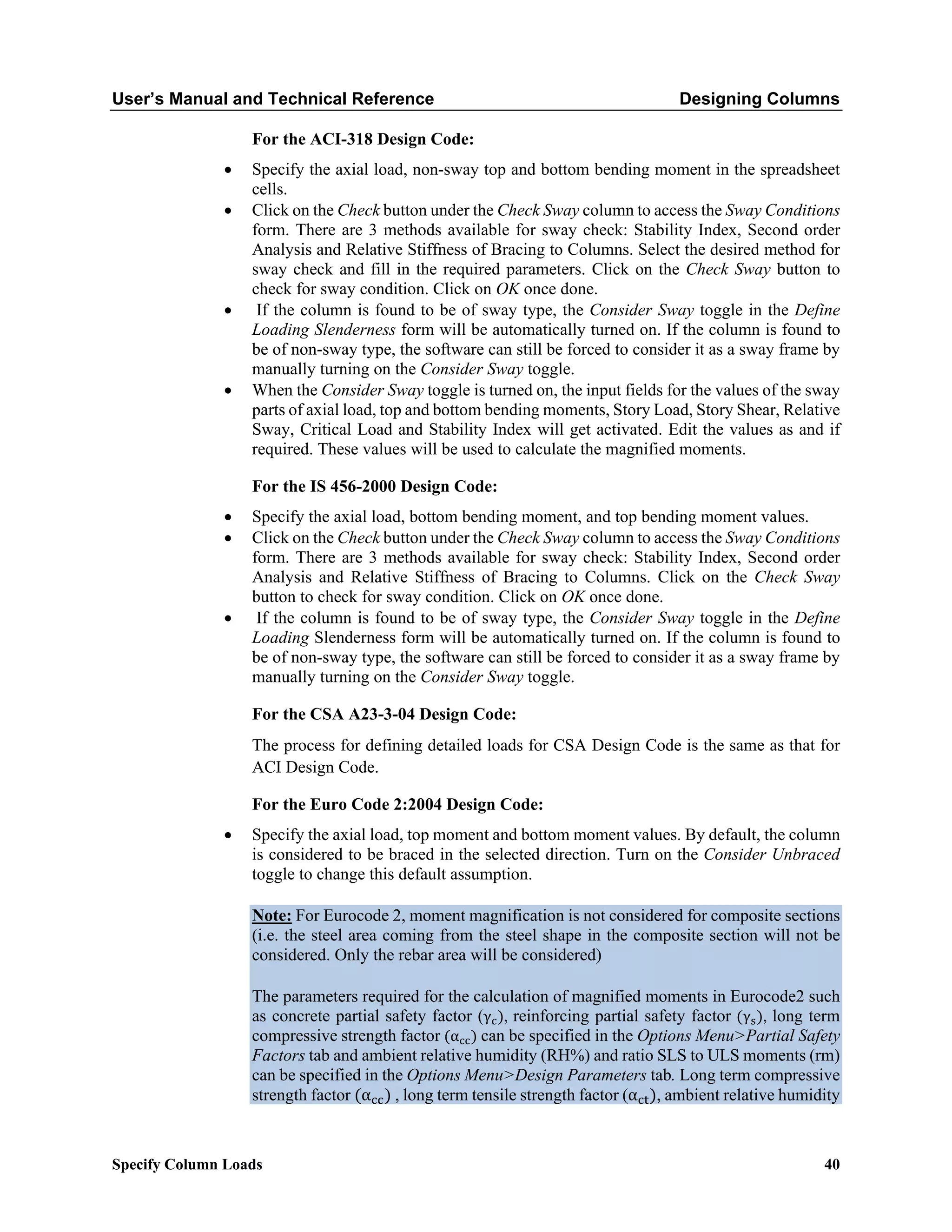 User’s Manual and Technical Reference Designing Columns
Specify Column Loads 40
For the ACI-318 Design Code:
• Specify the axial load, non-sway top and bottom bending moment in the spreadsheet
cells.
• Click on the Check button under the Check Sway column to access the Sway Conditions
form. There are 3 methods available for sway check: Stability Index, Second order
Analysis and Relative Stiffness of Bracing to Columns. Select the desired method for
sway check and fill in the required parameters. Click on the Check Sway button to
check for sway condition. Click on OK once done.
• If the column is found to be of sway type, the Consider Sway toggle in the Define
Loading Slenderness form will be automatically turned on. If the column is found to
be of non-sway type, the software can still be forced to consider it as a sway frame by
manually turning on the Consider Sway toggle.
• When the Consider Sway toggle is turned on, the input fields for the values of the sway
parts of axial load, top and bottom bending moments, Story Load, Story Shear, Relative
Sway, Critical Load and Stability Index will get activated. Edit the values as and if
required. These values will be used to calculate the magnified moments.
For the IS 456-2000 Design Code:
• Specify the axial load, bottom bending moment, and top bending moment values.
• Click on the Check button under the Check Sway column to access the Sway Conditions
form. There are 3 methods available for sway check: Stability Index, Second order
Analysis and Relative Stiffness of Bracing to Columns. Click on the Check Sway
button to check for sway condition. Click on OK once done.
• If the column is found to be of sway type, the Consider Sway toggle in the Define
Loading Slenderness form will be automatically turned on. If the column is found to
be of non-sway type, the software can still be forced to consider it as a sway frame by
manually turning on the Consider Sway toggle.
For the CSA A23-3-04 Design Code:
The process for defining detailed loads for CSA Design Code is the same as that for
ACI Design Code.
For the Euro Code 2:2004 Design Code:
• Specify the axial load, top moment and bottom moment values. By default, the column
is considered to be braced in the selected direction. Turn on the Consider Unbraced
toggle to change this default assumption.
Note: For Eurocode 2, moment magnification is not considered for composite sections
(i.e. the steel area coming from the steel shape in the composite section will not be
considered. Only the rebar area will be considered)
The parameters required for the calculation of magnified moments in Eurocode2 such
as concrete partial safety factor (γc), reinforcing partial safety factor (γs), long term
compressive strength factor (αcc) can be specified in the Options Menu>Partial Safety
Factors tab and ambient relative humidity (RH%) and ratio SLS to ULS moments (rm)
can be specified in the Options Menu>Design Parameters tab. Long term compressive
strength factor (αcc) , long term tensile strength factor (αct), ambient relative humidity
 