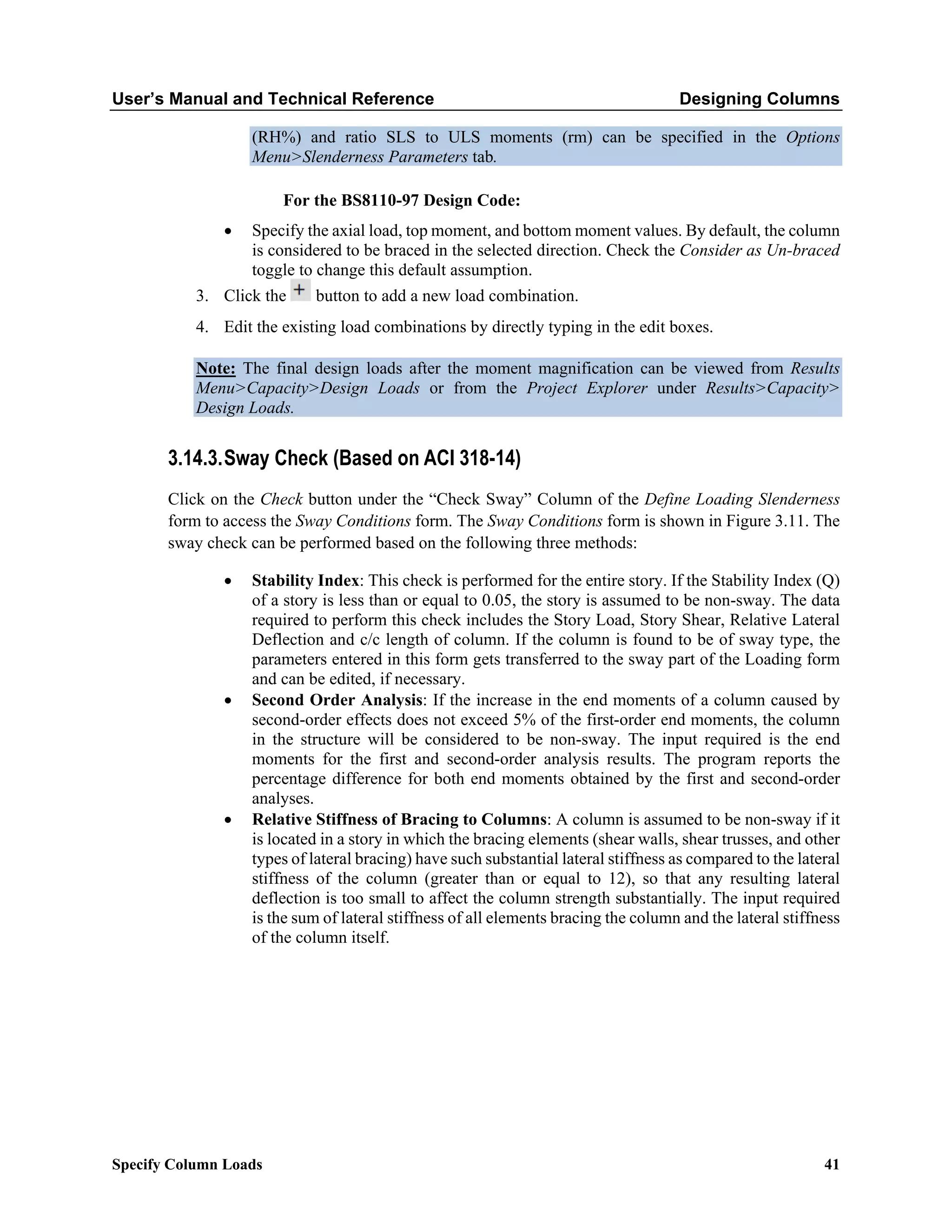 User’s Manual and Technical Reference Designing Columns
Specify Column Loads 41
(RH%) and ratio SLS to ULS moments (rm) can be specified in the Options
Menu>Slenderness Parameters tab.
For the BS8110-97 Design Code:
• Specify the axial load, top moment, and bottom moment values. By default, the column
is considered to be braced in the selected direction. Check the Consider as Un-braced
toggle to change this default assumption.
3. Click the button to add a new load combination.
4. Edit the existing load combinations by directly typing in the edit boxes.
Note: The final design loads after the moment magnification can be viewed from Results
Menu>Capacity>Design Loads or from the Project Explorer under Results>Capacity>
Design Loads.
3.14.3.Sway Check (Based on ACI 318-14)
Click on the Check button under the “Check Sway” Column of the Define Loading Slenderness
form to access the Sway Conditions form. The Sway Conditions form is shown in Figure 3.11. The
sway check can be performed based on the following three methods:
• Stability Index: This check is performed for the entire story. If the Stability Index (Q)
of a story is less than or equal to 0.05, the story is assumed to be non-sway. The data
required to perform this check includes the Story Load, Story Shear, Relative Lateral
Deflection and c/c length of column. If the column is found to be of sway type, the
parameters entered in this form gets transferred to the sway part of the Loading form
and can be edited, if necessary.
• Second Order Analysis: If the increase in the end moments of a column caused by
second-order effects does not exceed 5% of the first-order end moments, the column
in the structure will be considered to be non-sway. The input required is the end
moments for the first and second-order analysis results. The program reports the
percentage difference for both end moments obtained by the first and second-order
analyses.
• Relative Stiffness of Bracing to Columns: A column is assumed to be non-sway if it
is located in a story in which the bracing elements (shear walls, shear trusses, and other
types of lateral bracing) have such substantial lateral stiffness as compared to the lateral
stiffness of the column (greater than or equal to 12), so that any resulting lateral
deflection is too small to affect the column strength substantially. The input required
is the sum of lateral stiffness of all elements bracing the column and the lateral stiffness
of the column itself.
 
