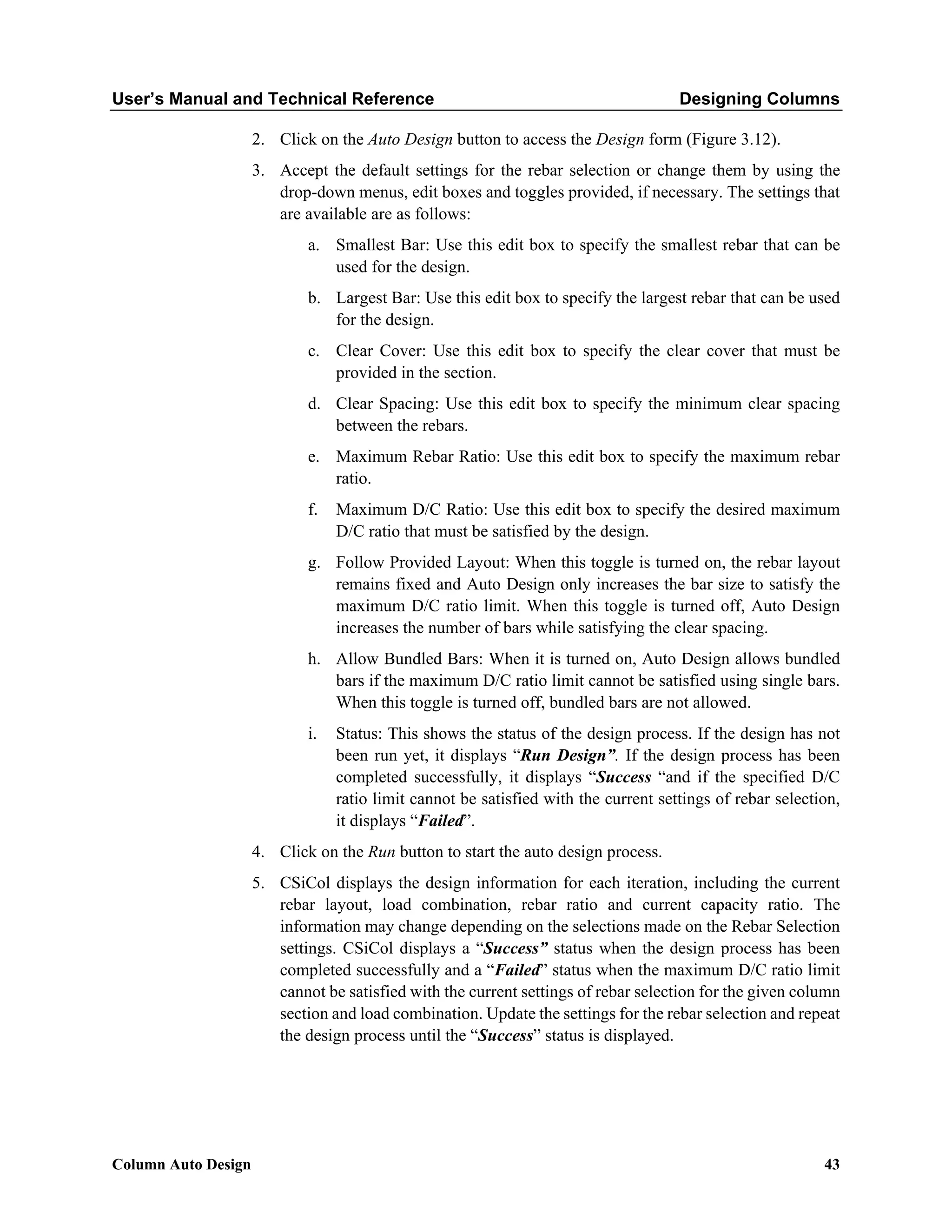 User’s Manual and Technical Reference Designing Columns
Column Auto Design 43
2. Click on the Auto Design button to access the Design form (Figure 3.12).
3. Accept the default settings for the rebar selection or change them by using the
drop-down menus, edit boxes and toggles provided, if necessary. The settings that
are available are as follows:
a. Smallest Bar: Use this edit box to specify the smallest rebar that can be
used for the design.
b. Largest Bar: Use this edit box to specify the largest rebar that can be used
for the design.
c. Clear Cover: Use this edit box to specify the clear cover that must be
provided in the section.
d. Clear Spacing: Use this edit box to specify the minimum clear spacing
between the rebars.
e. Maximum Rebar Ratio: Use this edit box to specify the maximum rebar
ratio.
f. Maximum D/C Ratio: Use this edit box to specify the desired maximum
D/C ratio that must be satisfied by the design.
g. Follow Provided Layout: When this toggle is turned on, the rebar layout
remains fixed and Auto Design only increases the bar size to satisfy the
maximum D/C ratio limit. When this toggle is turned off, Auto Design
increases the number of bars while satisfying the clear spacing.
h. Allow Bundled Bars: When it is turned on, Auto Design allows bundled
bars if the maximum D/C ratio limit cannot be satisfied using single bars.
When this toggle is turned off, bundled bars are not allowed.
i. Status: This shows the status of the design process. If the design has not
been run yet, it displays “Run Design”. If the design process has been
completed successfully, it displays “Success “and if the specified D/C
ratio limit cannot be satisfied with the current settings of rebar selection,
it displays “Failed”.
4. Click on the Run button to start the auto design process.
5. CSiCol displays the design information for each iteration, including the current
rebar layout, load combination, rebar ratio and current capacity ratio. The
information may change depending on the selections made on the Rebar Selection
settings. CSiCol displays a “Success” status when the design process has been
completed successfully and a “Failed” status when the maximum D/C ratio limit
cannot be satisfied with the current settings of rebar selection for the given column
section and load combination. Update the settings for the rebar selection and repeat
the design process until the “Success” status is displayed.
 