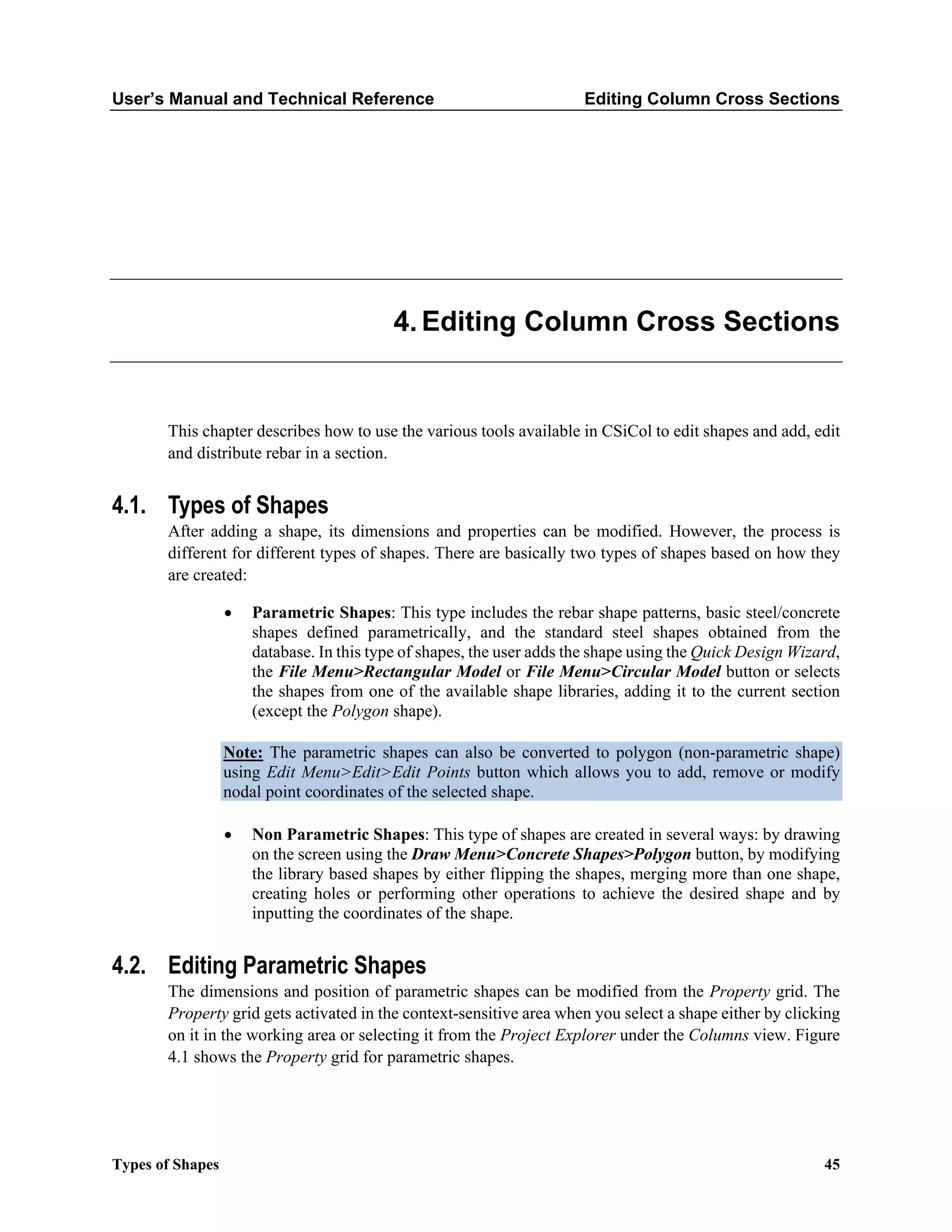 User’s Manual and Technical Reference Editing Column Cross Sections
Types of Shapes 45
Editing Column Cross Sections
This chapter describes how to use the various tools available in CSiCol to edit shapes and add, edit
and distribute rebar in a section.
4.1. Types of Shapes
After adding a shape, its dimensions and properties can be modified. However, the process is
different for different types of shapes. There are basically two types of shapes based on how they
are created:
• Parametric Shapes: This type includes the rebar shape patterns, basic steel/concrete
shapes defined parametrically, and the standard steel shapes obtained from the
database. In this type of shapes, the user adds the shape using the Quick Design Wizard,
the File Menu>Rectangular Model or File Menu>Circular Model button or selects
the shapes from one of the available shape libraries, adding it to the current section
(except the Polygon shape).
Note: The parametric shapes can also be converted to polygon (non-parametric shape)
using Edit Menu>Edit>Edit Points button which allows you to add, remove or modify
nodal point coordinates of the selected shape.
• Non Parametric Shapes: This type of shapes are created in several ways: by drawing
on the screen using the Draw Menu>Concrete Shapes>Polygon button, by modifying
the library based shapes by either flipping the shapes, merging more than one shape,
creating holes or performing other operations to achieve the desired shape and by
inputting the coordinates of the shape.
4.2. Editing Parametric Shapes
The dimensions and position of parametric shapes can be modified from the Property grid. The
Property grid gets activated in the context-sensitive area when you select a shape either by clicking
on it in the working area or selecting it from the Project Explorer under the Columns view. Figure
4.1 shows the Property grid for parametric shapes.
 