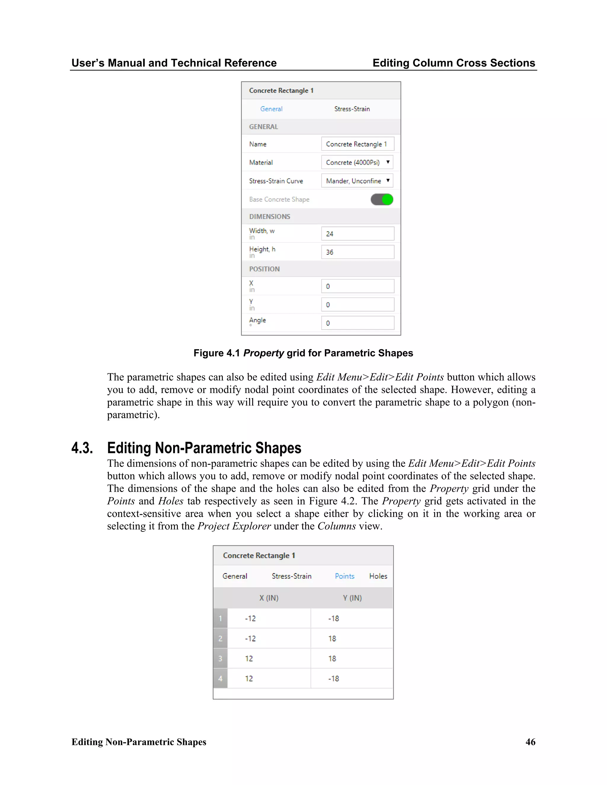User’s Manual and Technical Reference Editing Column Cross Sections
Editing Non-Parametric Shapes 46
Figure 4.1 Property grid for Parametric Shapes
The parametric shapes can also be edited using Edit Menu>Edit>Edit Points button which allows
you to add, remove or modify nodal point coordinates of the selected shape. However, editing a
parametric shape in this way will require you to convert the parametric shape to a polygon (non-
parametric).
4.3. Editing Non-Parametric Shapes
The dimensions of non-parametric shapes can be edited by using the Edit Menu>Edit>Edit Points
button which allows you to add, remove or modify nodal point coordinates of the selected shape.
The dimensions of the shape and the holes can also be edited from the Property grid under the
Points and Holes tab respectively as seen in Figure 4.2. The Property grid gets activated in the
context-sensitive area when you select a shape either by clicking on it in the working area or
selecting it from the Project Explorer under the Columns view.
 