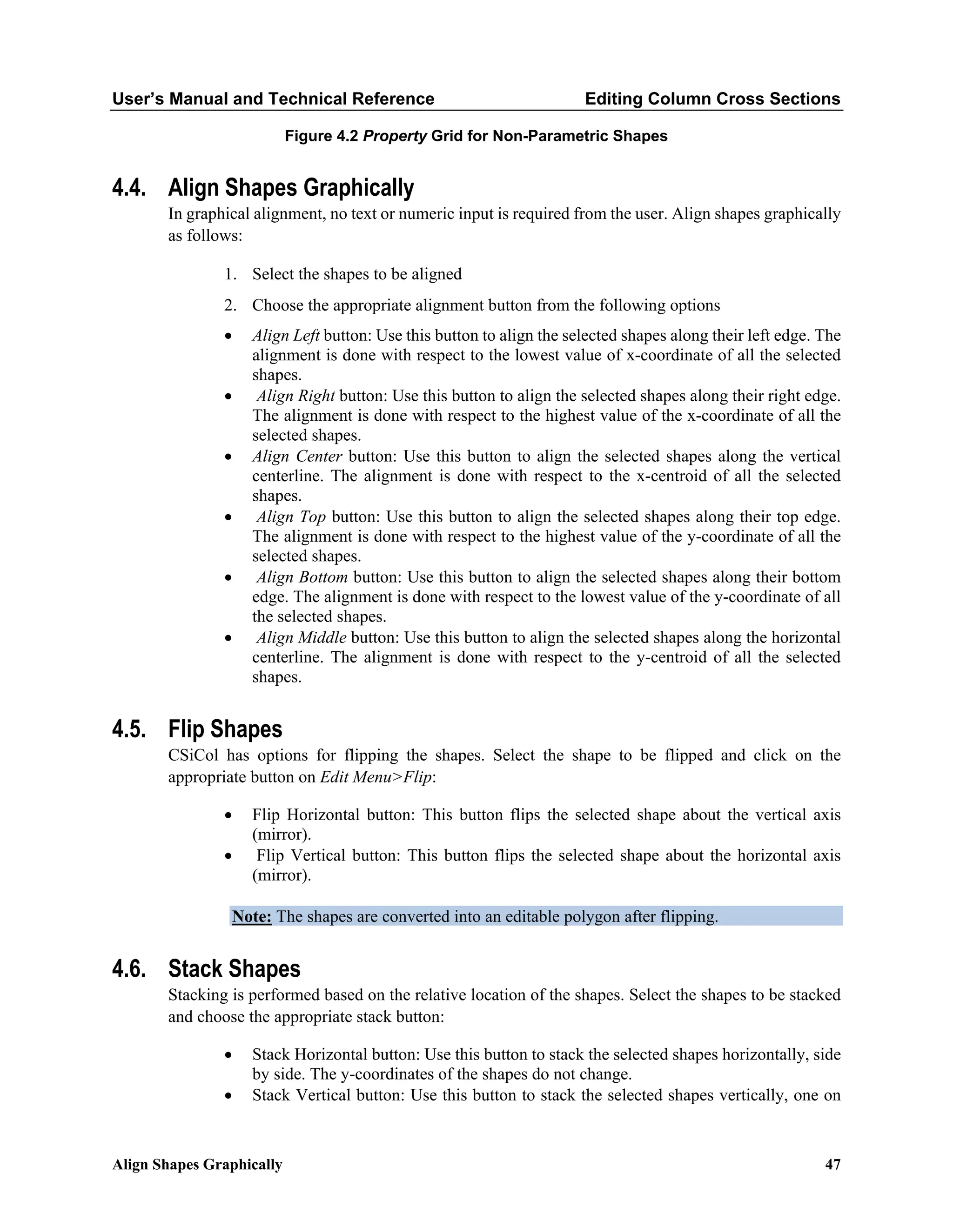 User’s Manual and Technical Reference Editing Column Cross Sections
Align Shapes Graphically 47
Figure 4.2 Property Grid for Non-Parametric Shapes
4.4. Align Shapes Graphically
In graphical alignment, no text or numeric input is required from the user. Align shapes graphically
as follows:
1. Select the shapes to be aligned
2. Choose the appropriate alignment button from the following options
• Align Left button: Use this button to align the selected shapes along their left edge. The
alignment is done with respect to the lowest value of x-coordinate of all the selected
shapes.
• Align Right button: Use this button to align the selected shapes along their right edge.
The alignment is done with respect to the highest value of the x-coordinate of all the
selected shapes.
• Align Center button: Use this button to align the selected shapes along the vertical
centerline. The alignment is done with respect to the x-centroid of all the selected
shapes.
• Align Top button: Use this button to align the selected shapes along their top edge.
The alignment is done with respect to the highest value of the y-coordinate of all the
selected shapes.
• Align Bottom button: Use this button to align the selected shapes along their bottom
edge. The alignment is done with respect to the lowest value of the y-coordinate of all
the selected shapes.
• Align Middle button: Use this button to align the selected shapes along the horizontal
centerline. The alignment is done with respect to the y-centroid of all the selected
shapes.
4.5. Flip Shapes
CSiCol has options for flipping the shapes. Select the shape to be flipped and click on the
appropriate button on Edit Menu>Flip:
• Flip Horizontal button: This button flips the selected shape about the vertical axis
(mirror).
• Flip Vertical button: This button flips the selected shape about the horizontal axis
(mirror).
Note: The shapes are converted into an editable polygon after flipping.
4.6. Stack Shapes
Stacking is performed based on the relative location of the shapes. Select the shapes to be stacked
and choose the appropriate stack button:
• Stack Horizontal button: Use this button to stack the selected shapes horizontally, side
by side. The y-coordinates of the shapes do not change.
• Stack Vertical button: Use this button to stack the selected shapes vertically, one on
 