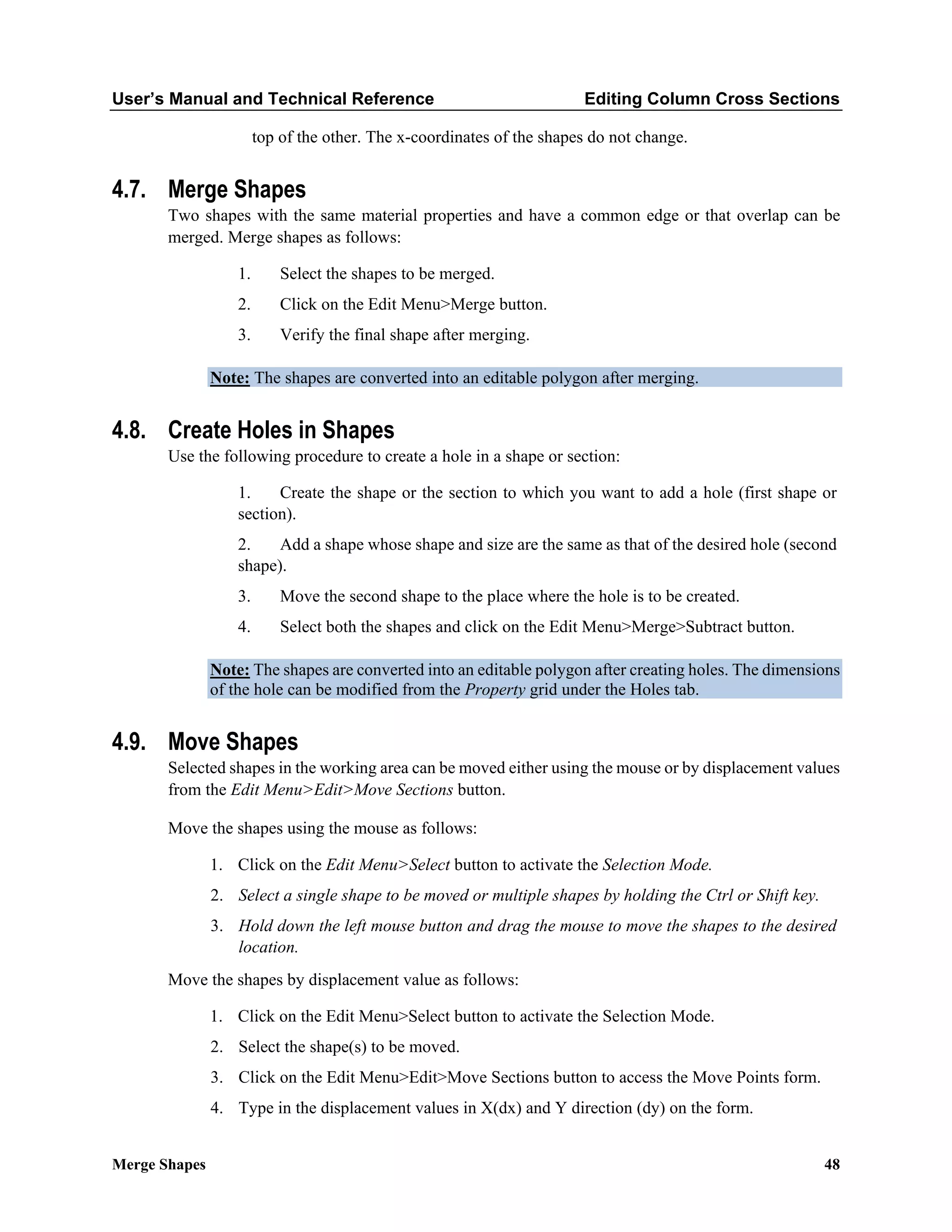 User’s Manual and Technical Reference Editing Column Cross Sections
Merge Shapes 48
top of the other. The x-coordinates of the shapes do not change.
4.7. Merge Shapes
Two shapes with the same material properties and have a common edge or that overlap can be
merged. Merge shapes as follows:
1. Select the shapes to be merged.
2. Click on the Edit Menu>Merge button.
3. Verify the final shape after merging.
Note: The shapes are converted into an editable polygon after merging.
4.8. Create Holes in Shapes
Use the following procedure to create a hole in a shape or section:
1. Create the shape or the section to which you want to add a hole (first shape or
section).
2. Add a shape whose shape and size are the same as that of the desired hole (second
shape).
3. Move the second shape to the place where the hole is to be created.
4. Select both the shapes and click on the Edit Menu>Merge>Subtract button.
Note: The shapes are converted into an editable polygon after creating holes. The dimensions
of the hole can be modified from the Property grid under the Holes tab.
4.9. Move Shapes
Selected shapes in the working area can be moved either using the mouse or by displacement values
from the Edit Menu>Edit>Move Sections button.
Move the shapes using the mouse as follows:
1. Click on the Edit Menu>Select button to activate the Selection Mode.
2. Select a single shape to be moved or multiple shapes by holding the Ctrl or Shift key.
3. Hold down the left mouse button and drag the mouse to move the shapes to the desired
location.
Move the shapes by displacement value as follows:
1. Click on the Edit Menu>Select button to activate the Selection Mode.
2. Select the shape(s) to be moved.
3. Click on the Edit Menu>Edit>Move Sections button to access the Move Points form.
4. Type in the displacement values in X(dx) and Y direction (dy) on the form.
 