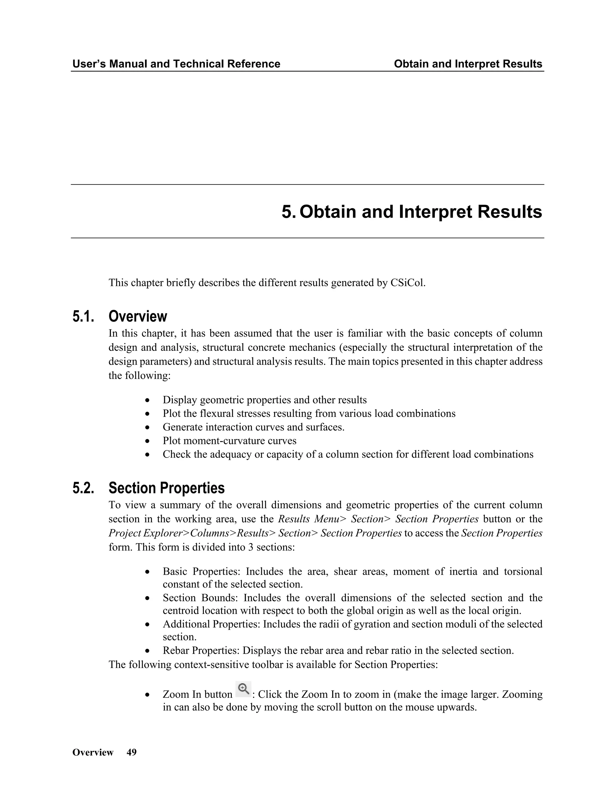 User’s Manual and Technical Reference Obtain and Interpret Results
Overview 49
Obtain and Interpret Results
This chapter briefly describes the different results generated by CSiCol.
5.1. Overview
In this chapter, it has been assumed that the user is familiar with the basic concepts of column
design and analysis, structural concrete mechanics (especially the structural interpretation of the
design parameters) and structural analysis results. The main topics presented in this chapter address
the following:
• Display geometric properties and other results
• Plot the flexural stresses resulting from various load combinations
• Generate interaction curves and surfaces.
• Plot moment-curvature curves
• Check the adequacy or capacity of a column section for different load combinations
5.2. Section Properties
To view a summary of the overall dimensions and geometric properties of the current column
section in the working area, use the Results Menu> Section> Section Properties button or the
Project Explorer>Columns>Results> Section> Section Properties to access the Section Properties
form. This form is divided into 3 sections:
• Basic Properties: Includes the area, shear areas, moment of inertia and torsional
constant of the selected section.
• Section Bounds: Includes the overall dimensions of the selected section and the
centroid location with respect to both the global origin as well as the local origin.
• Additional Properties: Includes the radii of gyration and section moduli of the selected
section.
• Rebar Properties: Displays the rebar area and rebar ratio in the selected section.
The following context-sensitive toolbar is available for Section Properties:
• Zoom In button : Click the Zoom In to zoom in (make the image larger. Zooming
in can also be done by moving the scroll button on the mouse upwards.
 