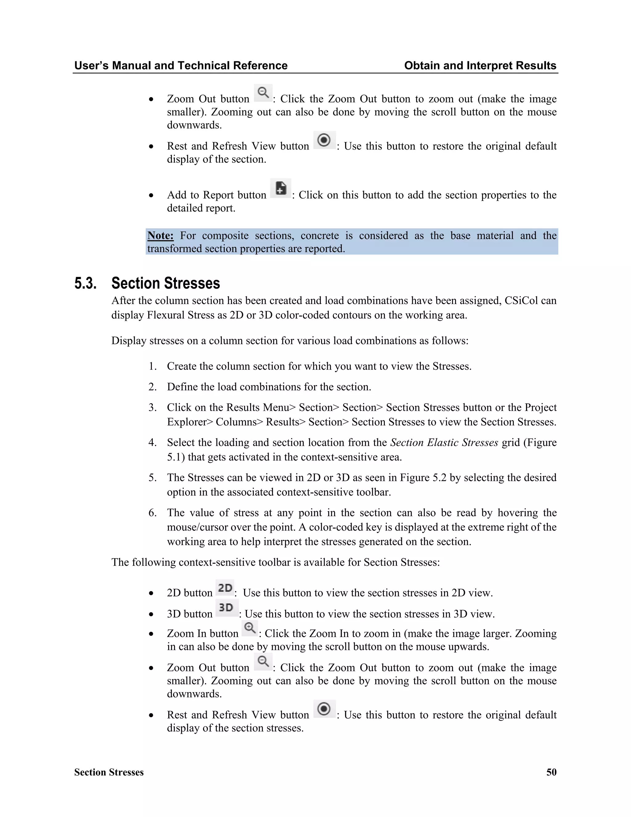 User’s Manual and Technical Reference Obtain and Interpret Results
Section Stresses 50
• Zoom Out button : Click the Zoom Out button to zoom out (make the image
smaller). Zooming out can also be done by moving the scroll button on the mouse
downwards.
• Rest and Refresh View button : Use this button to restore the original default
display of the section.
• Add to Report button : Click on this button to add the section properties to the
detailed report.
Note: For composite sections, concrete is considered as the base material and the
transformed section properties are reported.
5.3. Section Stresses
After the column section has been created and load combinations have been assigned, CSiCol can
display Flexural Stress as 2D or 3D color-coded contours on the working area.
Display stresses on a column section for various load combinations as follows:
1. Create the column section for which you want to view the Stresses.
2. Define the load combinations for the section.
3. Click on the Results Menu> Section> Section> Section Stresses button or the Project
Explorer> Columns> Results> Section> Section Stresses to view the Section Stresses.
4. Select the loading and section location from the Section Elastic Stresses grid (Figure
5.1) that gets activated in the context-sensitive area.
5. The Stresses can be viewed in 2D or 3D as seen in Figure 5.2 by selecting the desired
option in the associated context-sensitive toolbar.
6. The value of stress at any point in the section can also be read by hovering the
mouse/cursor over the point. A color-coded key is displayed at the extreme right of the
working area to help interpret the stresses generated on the section.
The following context-sensitive toolbar is available for Section Stresses:
• 2D button : Use this button to view the section stresses in 2D view.
• 3D button : Use this button to view the section stresses in 3D view.
• Zoom In button : Click the Zoom In to zoom in (make the image larger. Zooming
in can also be done by moving the scroll button on the mouse upwards.
• Zoom Out button : Click the Zoom Out button to zoom out (make the image
smaller). Zooming out can also be done by moving the scroll button on the mouse
downwards.
• Rest and Refresh View button : Use this button to restore the original default
display of the section stresses.
 