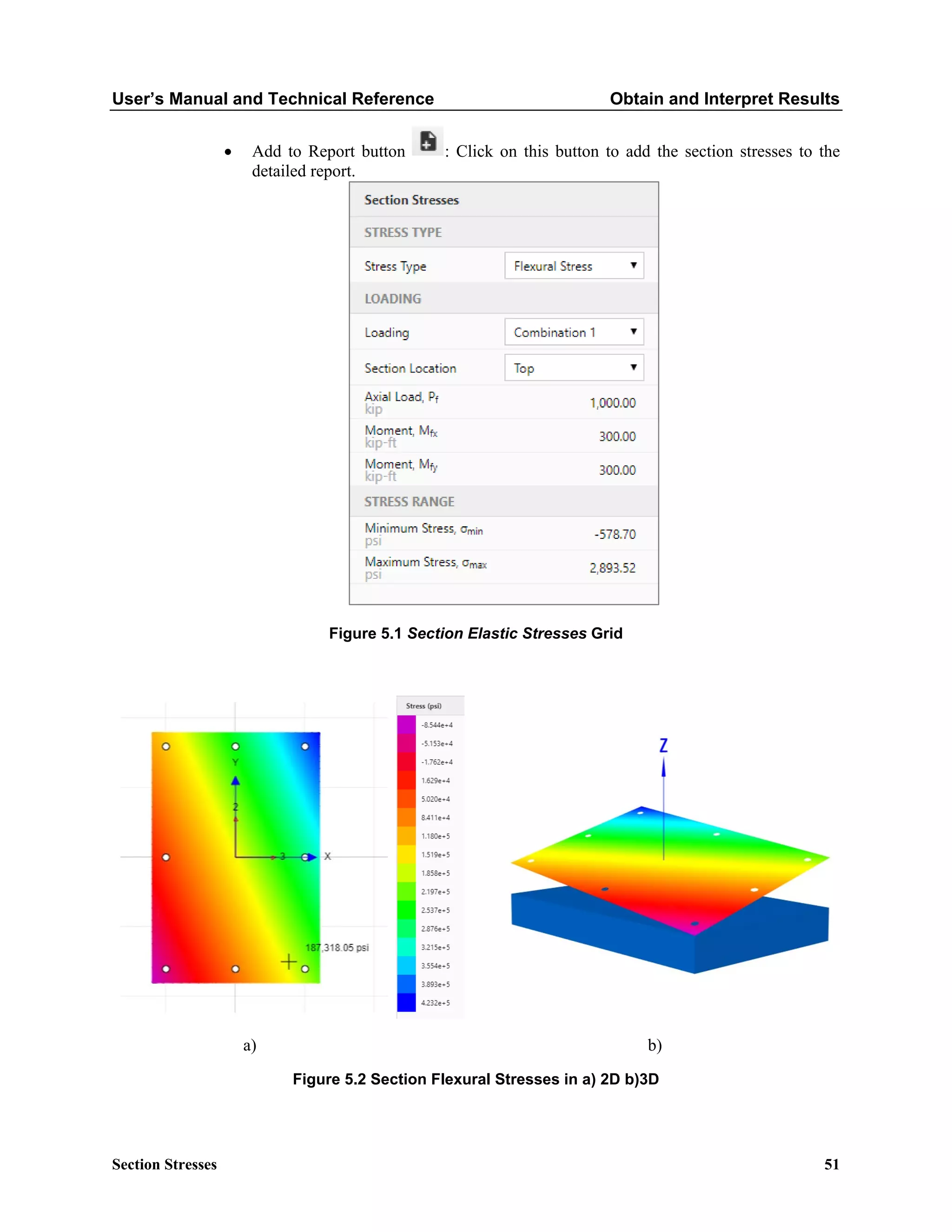 User’s Manual and Technical Reference Obtain and Interpret Results
Section Stresses 51
• Add to Report button : Click on this button to add the section stresses to the
detailed report.
Figure 5.1 Section Elastic Stresses Grid
a) b)
Figure 5.2 Section Flexural Stresses in a) 2D b)3D
 