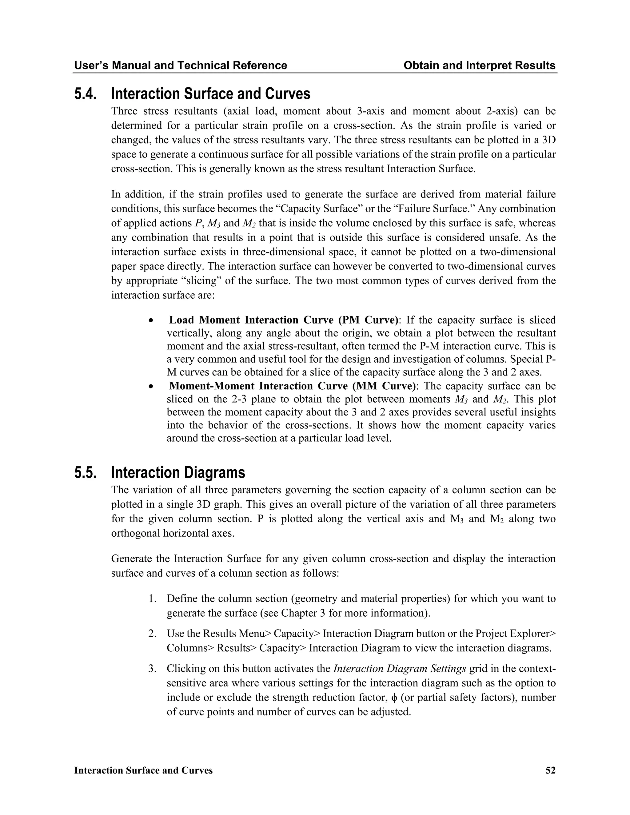 User’s Manual and Technical Reference Obtain and Interpret Results
Interaction Surface and Curves 52
5.4. Interaction Surface and Curves
Three stress resultants (axial load, moment about 3-axis and moment about 2-axis) can be
determined for a particular strain profile on a cross-section. As the strain profile is varied or
changed, the values of the stress resultants vary. The three stress resultants can be plotted in a 3D
space to generate a continuous surface for all possible variations of the strain profile on a particular
cross-section. This is generally known as the stress resultant Interaction Surface.
In addition, if the strain profiles used to generate the surface are derived from material failure
conditions, this surface becomes the “Capacity Surface” or the “Failure Surface.” Any combination
of applied actions P, M3 and M2 that is inside the volume enclosed by this surface is safe, whereas
any combination that results in a point that is outside this surface is considered unsafe. As the
interaction surface exists in three-dimensional space, it cannot be plotted on a two-dimensional
paper space directly. The interaction surface can however be converted to two-dimensional curves
by appropriate “slicing” of the surface. The two most common types of curves derived from the
interaction surface are:
• Load Moment Interaction Curve (PM Curve): If the capacity surface is sliced
vertically, along any angle about the origin, we obtain a plot between the resultant
moment and the axial stress-resultant, often termed the P-M interaction curve. This is
a very common and useful tool for the design and investigation of columns. Special P-
M curves can be obtained for a slice of the capacity surface along the 3 and 2 axes.
• Moment-Moment Interaction Curve (MM Curve): The capacity surface can be
sliced on the 2-3 plane to obtain the plot between moments M3 and M2. This plot
between the moment capacity about the 3 and 2 axes provides several useful insights
into the behavior of the cross-sections. It shows how the moment capacity varies
around the cross-section at a particular load level.
5.5. Interaction Diagrams
The variation of all three parameters governing the section capacity of a column section can be
plotted in a single 3D graph. This gives an overall picture of the variation of all three parameters
for the given column section. P is plotted along the vertical axis and M3 and M2 along two
orthogonal horizontal axes.
Generate the Interaction Surface for any given column cross-section and display the interaction
surface and curves of a column section as follows:
1. Define the column section (geometry and material properties) for which you want to
generate the surface (see Chapter 3 for more information).
2. Use the Results Menu> Capacity> Interaction Diagram button or the Project Explorer>
Columns> Results> Capacity> Interaction Diagram to view the interaction diagrams.
3. Clicking on this button activates the Interaction Diagram Settings grid in the context-
sensitive area where various settings for the interaction diagram such as the option to
include or exclude the strength reduction factor, ϕ (or partial safety factors), number
of curve points and number of curves can be adjusted.
 