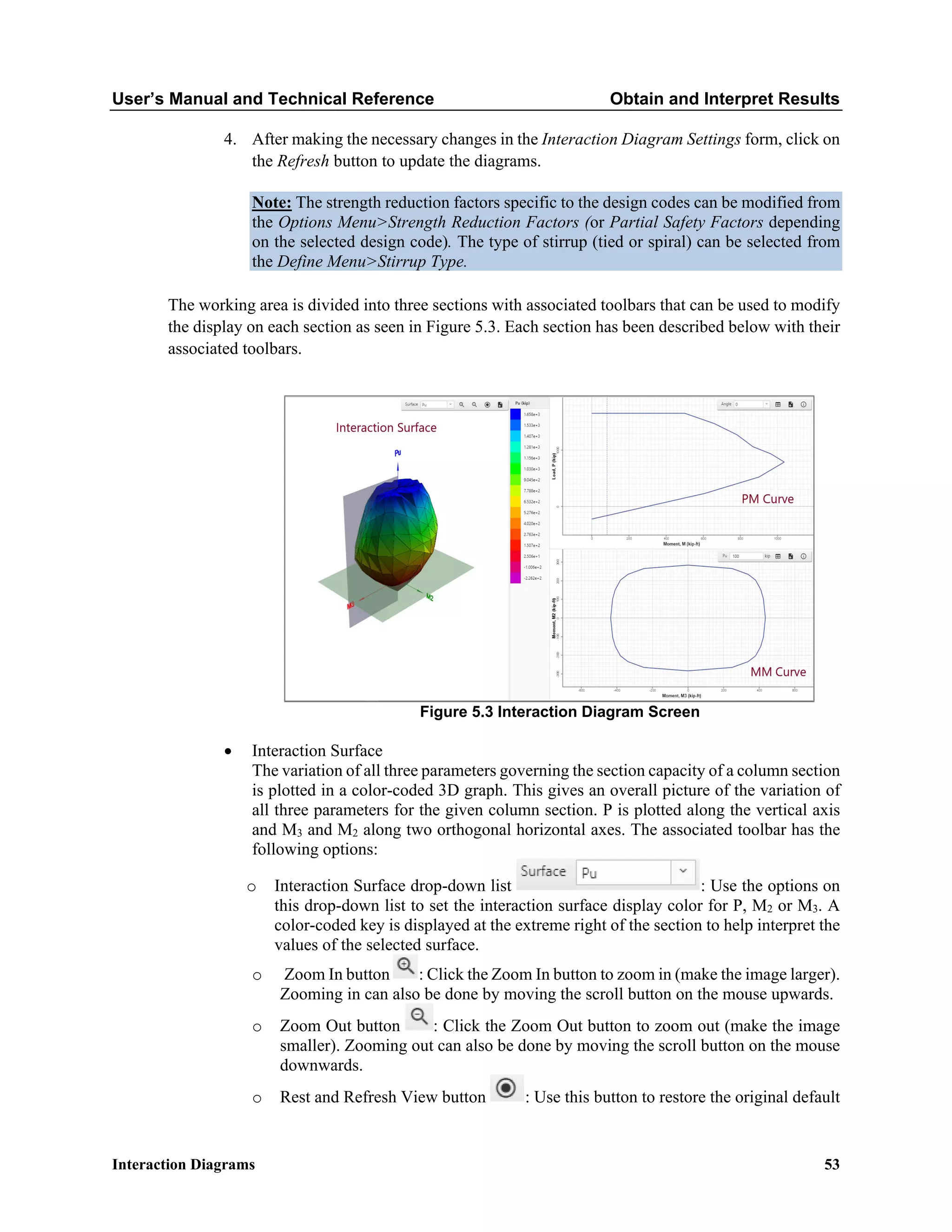 User’s Manual and Technical Reference Obtain and Interpret Results
Interaction Diagrams 53
4. After making the necessary changes in the Interaction Diagram Settings form, click on
the Refresh button to update the diagrams.
Note: The strength reduction factors specific to the design codes can be modified from
the Options Menu>Strength Reduction Factors (or Partial Safety Factors depending
on the selected design code). The type of stirrup (tied or spiral) can be selected from
the Define Menu>Stirrup Type.
The working area is divided into three sections with associated toolbars that can be used to modify
the display on each section as seen in Figure 5.3. Each section has been described below with their
associated toolbars.
Figure 5.3 Interaction Diagram Screen
• Interaction Surface
The variation of all three parameters governing the section capacity of a column section
is plotted in a color-coded 3D graph. This gives an overall picture of the variation of
all three parameters for the given column section. P is plotted along the vertical axis
and M3 and M2 along two orthogonal horizontal axes. The associated toolbar has the
following options:
o Interaction Surface drop-down list : Use the options on
this drop-down list to set the interaction surface display color for P, M2 or M3. A
color-coded key is displayed at the extreme right of the section to help interpret the
values of the selected surface.
o Zoom In button : Click the Zoom In button to zoom in (make the image larger).
Zooming in can also be done by moving the scroll button on the mouse upwards.
o Zoom Out button : Click the Zoom Out button to zoom out (make the image
smaller). Zooming out can also be done by moving the scroll button on the mouse
downwards.
o Rest and Refresh View button : Use this button to restore the original default
 