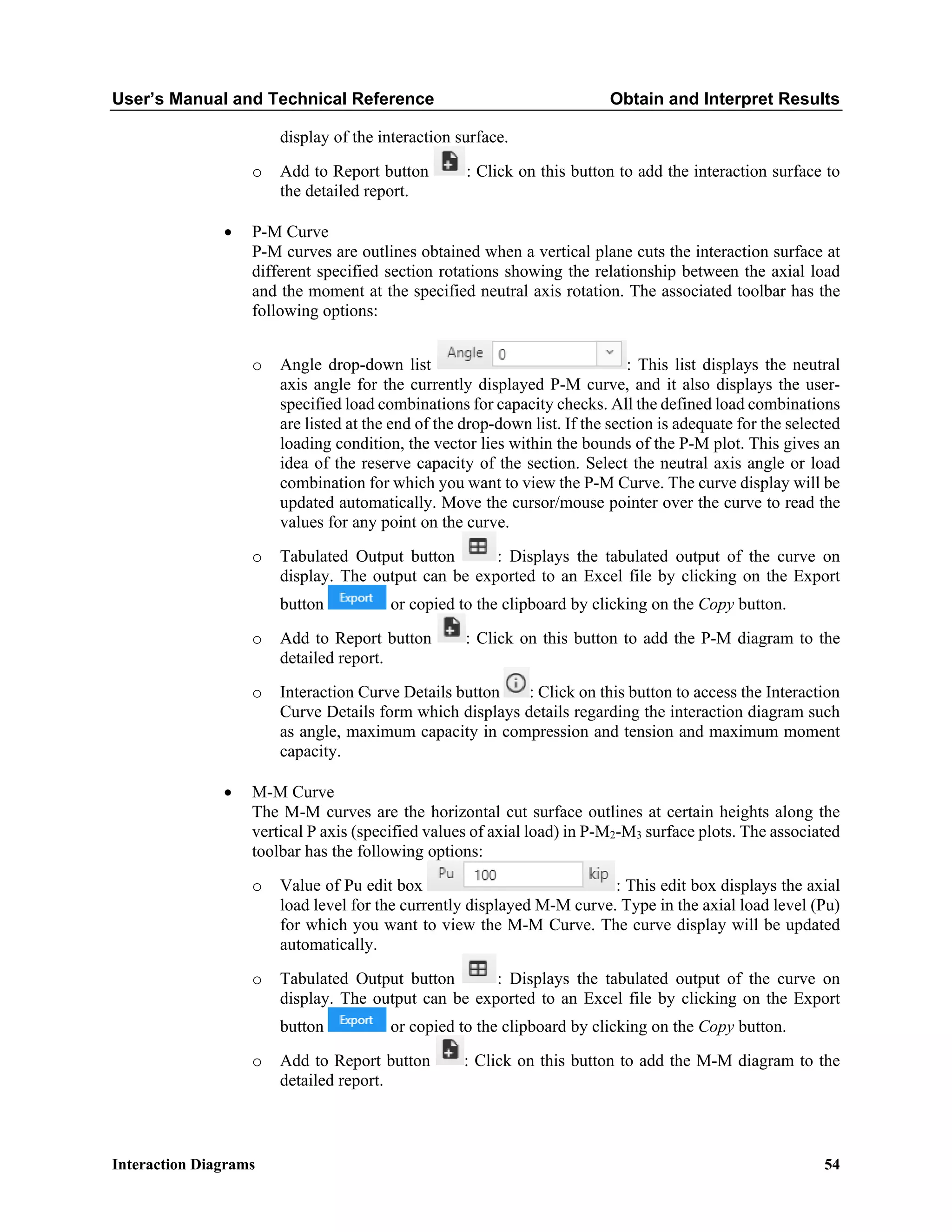 User’s Manual and Technical Reference Obtain and Interpret Results
Interaction Diagrams 54
display of the interaction surface.
o Add to Report button : Click on this button to add the interaction surface to
the detailed report.
• P-M Curve
P-M curves are outlines obtained when a vertical plane cuts the interaction surface at
different specified section rotations showing the relationship between the axial load
and the moment at the specified neutral axis rotation. The associated toolbar has the
following options:
o Angle drop-down list : This list displays the neutral
axis angle for the currently displayed P-M curve, and it also displays the user-
specified load combinations for capacity checks. All the defined load combinations
are listed at the end of the drop-down list. If the section is adequate for the selected
loading condition, the vector lies within the bounds of the P-M plot. This gives an
idea of the reserve capacity of the section. Select the neutral axis angle or load
combination for which you want to view the P-M Curve. The curve display will be
updated automatically. Move the cursor/mouse pointer over the curve to read the
values for any point on the curve.
o Tabulated Output button : Displays the tabulated output of the curve on
display. The output can be exported to an Excel file by clicking on the Export
button or copied to the clipboard by clicking on the Copy button.
o Add to Report button : Click on this button to add the P-M diagram to the
detailed report.
o Interaction Curve Details button : Click on this button to access the Interaction
Curve Details form which displays details regarding the interaction diagram such
as angle, maximum capacity in compression and tension and maximum moment
capacity.
• M-M Curve
The M-M curves are the horizontal cut surface outlines at certain heights along the
vertical P axis (specified values of axial load) in P-M2-M3 surface plots. The associated
toolbar has the following options:
o Value of Pu edit box : This edit box displays the axial
load level for the currently displayed M-M curve. Type in the axial load level (Pu)
for which you want to view the M-M Curve. The curve display will be updated
automatically.
o Tabulated Output button : Displays the tabulated output of the curve on
display. The output can be exported to an Excel file by clicking on the Export
button or copied to the clipboard by clicking on the Copy button.
o Add to Report button : Click on this button to add the M-M diagram to the
detailed report.
 
