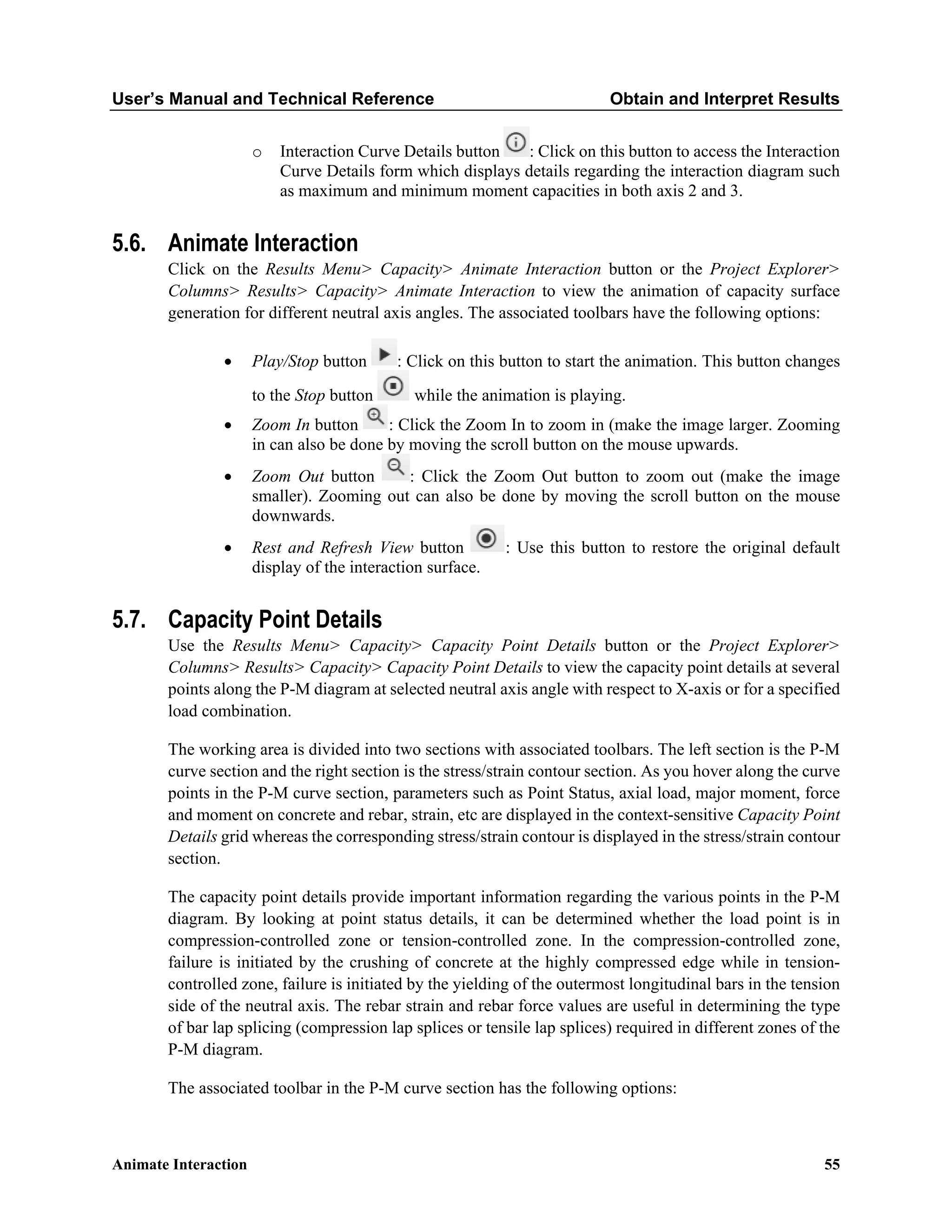 User’s Manual and Technical Reference Obtain and Interpret Results
Animate Interaction 55
o Interaction Curve Details button : Click on this button to access the Interaction
Curve Details form which displays details regarding the interaction diagram such
as maximum and minimum moment capacities in both axis 2 and 3.
5.6. Animate Interaction
Click on the Results Menu> Capacity> Animate Interaction button or the Project Explorer>
Columns> Results> Capacity> Animate Interaction to view the animation of capacity surface
generation for different neutral axis angles. The associated toolbars have the following options:
• Play/Stop button : Click on this button to start the animation. This button changes
to the Stop button while the animation is playing.
• Zoom In button : Click the Zoom In to zoom in (make the image larger. Zooming
in can also be done by moving the scroll button on the mouse upwards.
• Zoom Out button : Click the Zoom Out button to zoom out (make the image
smaller). Zooming out can also be done by moving the scroll button on the mouse
downwards.
• Rest and Refresh View button : Use this button to restore the original default
display of the interaction surface.
5.7. Capacity Point Details
Use the Results Menu> Capacity> Capacity Point Details button or the Project Explorer>
Columns> Results> Capacity> Capacity Point Details to view the capacity point details at several
points along the P-M diagram at selected neutral axis angle with respect to X-axis or for a specified
load combination.
The working area is divided into two sections with associated toolbars. The left section is the P-M
curve section and the right section is the stress/strain contour section. As you hover along the curve
points in the P-M curve section, parameters such as Point Status, axial load, major moment, force
and moment on concrete and rebar, strain, etc are displayed in the context-sensitive Capacity Point
Details grid whereas the corresponding stress/strain contour is displayed in the stress/strain contour
section.
The capacity point details provide important information regarding the various points in the P-M
diagram. By looking at point status details, it can be determined whether the load point is in
compression-controlled zone or tension-controlled zone. In the compression-controlled zone,
failure is initiated by the crushing of concrete at the highly compressed edge while in tension-
controlled zone, failure is initiated by the yielding of the outermost longitudinal bars in the tension
side of the neutral axis. The rebar strain and rebar force values are useful in determining the type
of bar lap splicing (compression lap splices or tensile lap splices) required in different zones of the
P-M diagram.
The associated toolbar in the P-M curve section has the following options:
 