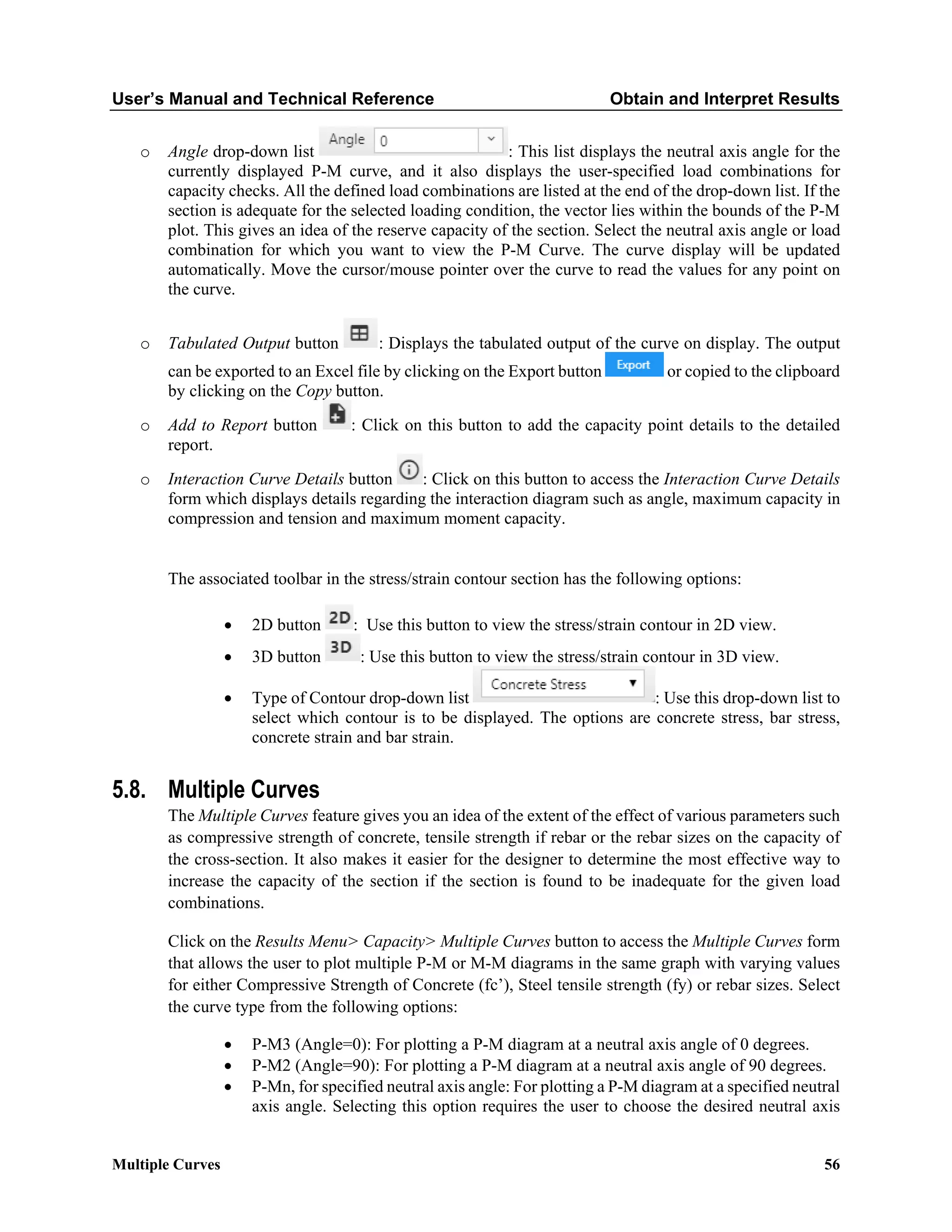 User’s Manual and Technical Reference Obtain and Interpret Results
Multiple Curves 56
o Angle drop-down list : This list displays the neutral axis angle for the
currently displayed P-M curve, and it also displays the user-specified load combinations for
capacity checks. All the defined load combinations are listed at the end of the drop-down list. If the
section is adequate for the selected loading condition, the vector lies within the bounds of the P-M
plot. This gives an idea of the reserve capacity of the section. Select the neutral axis angle or load
combination for which you want to view the P-M Curve. The curve display will be updated
automatically. Move the cursor/mouse pointer over the curve to read the values for any point on
the curve.
o Tabulated Output button : Displays the tabulated output of the curve on display. The output
can be exported to an Excel file by clicking on the Export button or copied to the clipboard
by clicking on the Copy button.
o Add to Report button : Click on this button to add the capacity point details to the detailed
report.
o Interaction Curve Details button : Click on this button to access the Interaction Curve Details
form which displays details regarding the interaction diagram such as angle, maximum capacity in
compression and tension and maximum moment capacity.
The associated toolbar in the stress/strain contour section has the following options:
• 2D button : Use this button to view the stress/strain contour in 2D view.
• 3D button : Use this button to view the stress/strain contour in 3D view.
• Type of Contour drop-down list : Use this drop-down list to
select which contour is to be displayed. The options are concrete stress, bar stress,
concrete strain and bar strain.
5.8. Multiple Curves
The Multiple Curves feature gives you an idea of the extent of the effect of various parameters such
as compressive strength of concrete, tensile strength if rebar or the rebar sizes on the capacity of
the cross-section. It also makes it easier for the designer to determine the most effective way to
increase the capacity of the section if the section is found to be inadequate for the given load
combinations.
Click on the Results Menu> Capacity> Multiple Curves button to access the Multiple Curves form
that allows the user to plot multiple P-M or M-M diagrams in the same graph with varying values
for either Compressive Strength of Concrete (fc’), Steel tensile strength (fy) or rebar sizes. Select
the curve type from the following options:
• P-M3 (Angle=0): For plotting a P-M diagram at a neutral axis angle of 0 degrees.
• P-M2 (Angle=90): For plotting a P-M diagram at a neutral axis angle of 90 degrees.
• P-Mn, for specified neutral axis angle: For plotting a P-M diagram at a specified neutral
axis angle. Selecting this option requires the user to choose the desired neutral axis
 