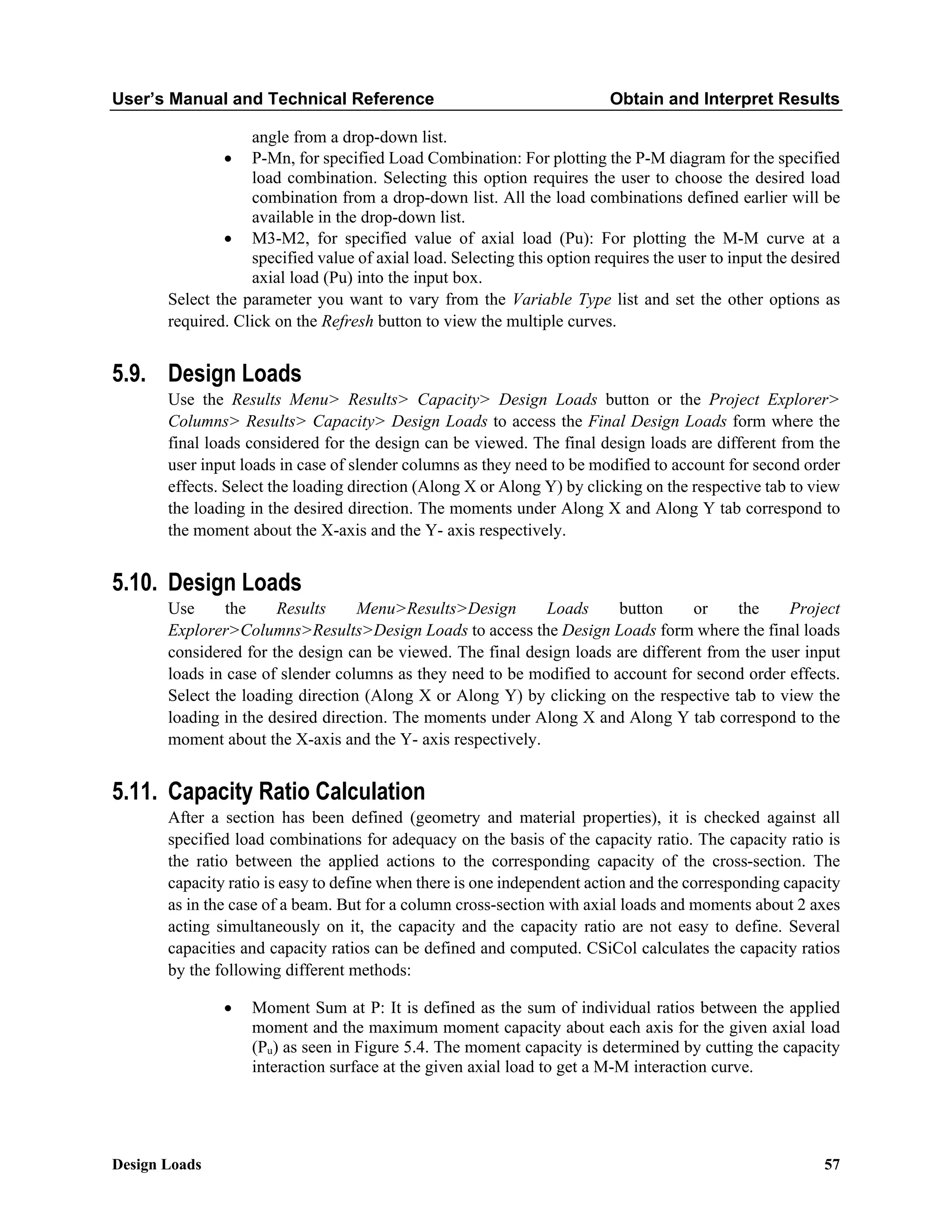 User’s Manual and Technical Reference Obtain and Interpret Results
Design Loads 57
angle from a drop-down list.
• P-Mn, for specified Load Combination: For plotting the P-M diagram for the specified
load combination. Selecting this option requires the user to choose the desired load
combination from a drop-down list. All the load combinations defined earlier will be
available in the drop-down list.
• M3-M2, for specified value of axial load (Pu): For plotting the M-M curve at a
specified value of axial load. Selecting this option requires the user to input the desired
axial load (Pu) into the input box.
Select the parameter you want to vary from the Variable Type list and set the other options as
required. Click on the Refresh button to view the multiple curves.
5.9. Design Loads
Use the Results Menu> Results> Capacity> Design Loads button or the Project Explorer>
Columns> Results> Capacity> Design Loads to access the Final Design Loads form where the
final loads considered for the design can be viewed. The final design loads are different from the
user input loads in case of slender columns as they need to be modified to account for second order
effects. Select the loading direction (Along X or Along Y) by clicking on the respective tab to view
the loading in the desired direction. The moments under Along X and Along Y tab correspond to
the moment about the X-axis and the Y- axis respectively.
5.10. Design Loads
Use the Results Menu>Results>Design Loads button or the Project
Explorer>Columns>Results>Design Loads to access the Design Loads form where the final loads
considered for the design can be viewed. The final design loads are different from the user input
loads in case of slender columns as they need to be modified to account for second order effects.
Select the loading direction (Along X or Along Y) by clicking on the respective tab to view the
loading in the desired direction. The moments under Along X and Along Y tab correspond to the
moment about the X-axis and the Y- axis respectively.
5.11. Capacity Ratio Calculation
After a section has been defined (geometry and material properties), it is checked against all
specified load combinations for adequacy on the basis of the capacity ratio. The capacity ratio is
the ratio between the applied actions to the corresponding capacity of the cross-section. The
capacity ratio is easy to define when there is one independent action and the corresponding capacity
as in the case of a beam. But for a column cross-section with axial loads and moments about 2 axes
acting simultaneously on it, the capacity and the capacity ratio are not easy to define. Several
capacities and capacity ratios can be defined and computed. CSiCol calculates the capacity ratios
by the following different methods:
• Moment Sum at P: It is defined as the sum of individual ratios between the applied
moment and the maximum moment capacity about each axis for the given axial load
(Pu) as seen in Figure 5.4. The moment capacity is determined by cutting the capacity
interaction surface at the given axial load to get a M-M interaction curve.
 