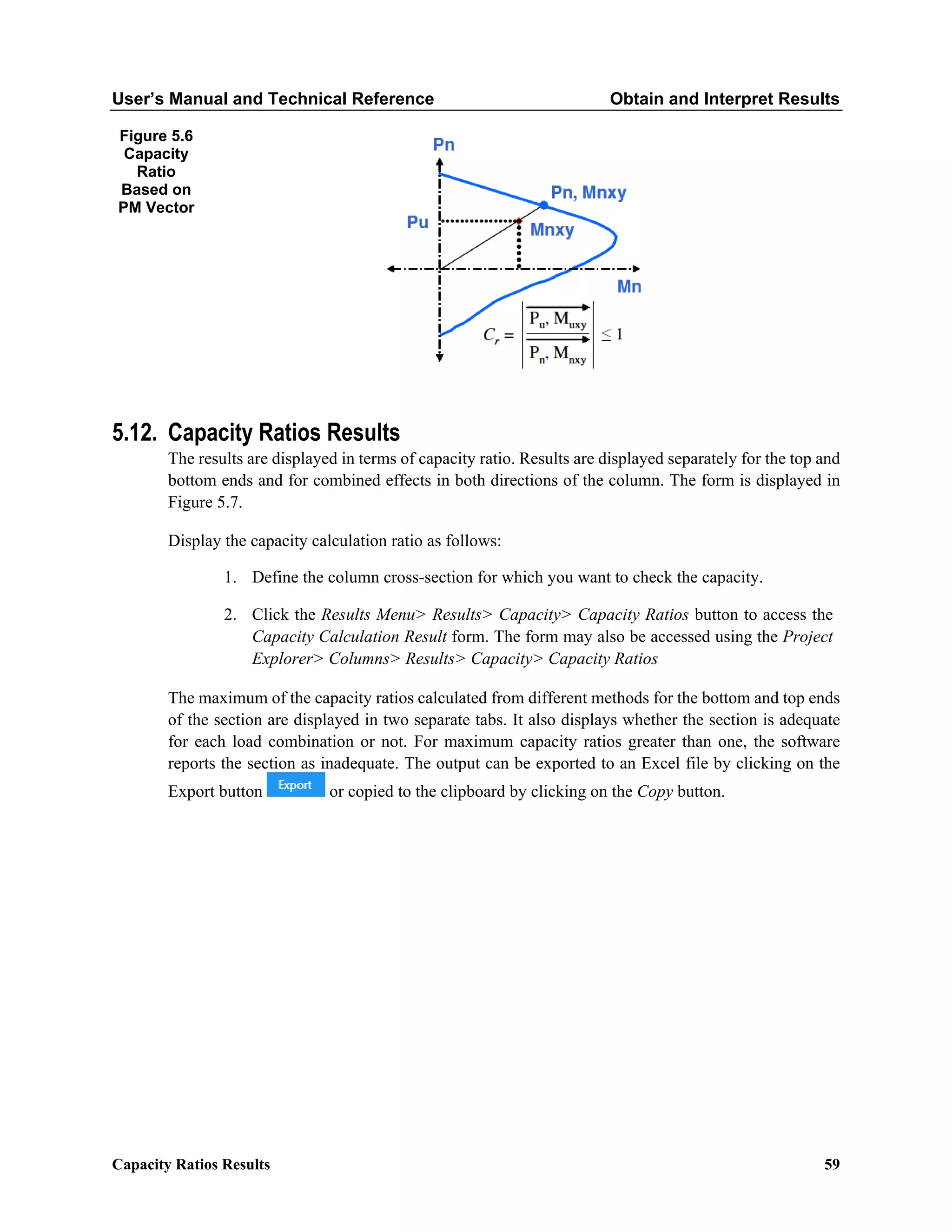 User’s Manual and Technical Reference Obtain and Interpret Results
Capacity Ratios Results 59
Figure 5.6
Capacity
Ratio
Based on
PM Vector
5.12. Capacity Ratios Results
The results are displayed in terms of capacity ratio. Results are displayed separately for the top and
bottom ends and for combined effects in both directions of the column. The form is displayed in
Figure 5.7.
Display the capacity calculation ratio as follows:
1. Define the column cross-section for which you want to check the capacity.
2. Click the Results Menu> Results> Capacity> Capacity Ratios button to access the
Capacity Calculation Result form. The form may also be accessed using the Project
Explorer> Columns> Results> Capacity> Capacity Ratios
The maximum of the capacity ratios calculated from different methods for the bottom and top ends
of the section are displayed in two separate tabs. It also displays whether the section is adequate
for each load combination or not. For maximum capacity ratios greater than one, the software
reports the section as inadequate. The output can be exported to an Excel file by clicking on the
Export button or copied to the clipboard by clicking on the Copy button.
 