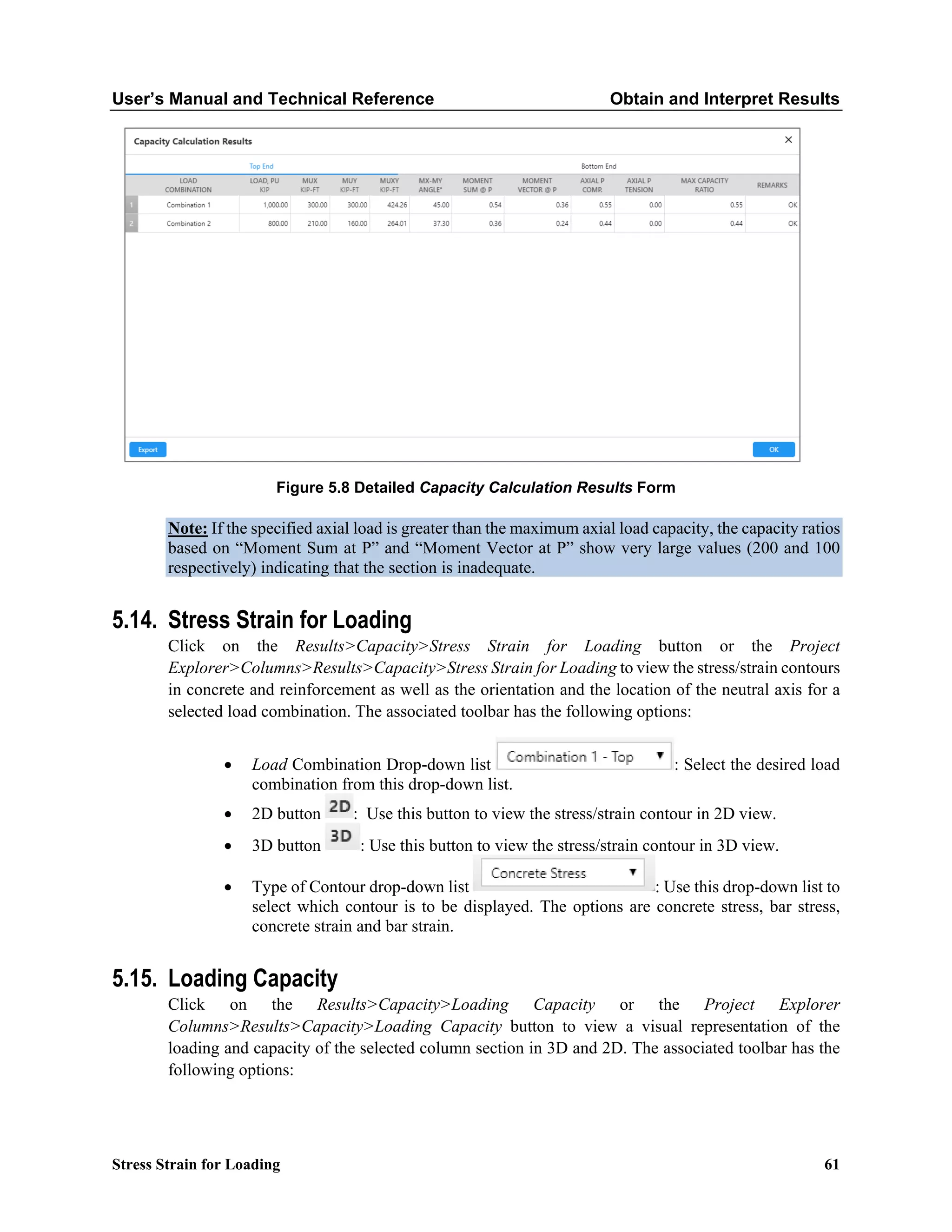 User’s Manual and Technical Reference Obtain and Interpret Results
Stress Strain for Loading 61
Figure 5.8 Detailed Capacity Calculation Results Form
Note: If the specified axial load is greater than the maximum axial load capacity, the capacity ratios
based on “Moment Sum at P” and “Moment Vector at P” show very large values (200 and 100
respectively) indicating that the section is inadequate.
5.14. Stress Strain for Loading
Click on the Results>Capacity>Stress Strain for Loading button or the Project
Explorer>Columns>Results>Capacity>Stress Strain for Loading to view the stress/strain contours
in concrete and reinforcement as well as the orientation and the location of the neutral axis for a
selected load combination. The associated toolbar has the following options:
• Load Combination Drop-down list : Select the desired load
combination from this drop-down list.
• 2D button : Use this button to view the stress/strain contour in 2D view.
• 3D button : Use this button to view the stress/strain contour in 3D view.
• Type of Contour drop-down list : Use this drop-down list to
select which contour is to be displayed. The options are concrete stress, bar stress,
concrete strain and bar strain.
5.15. Loading Capacity
Click on the Results>Capacity>Loading Capacity or the Project Explorer
Columns>Results>Capacity>Loading Capacity button to view a visual representation of the
loading and capacity of the selected column section in 3D and 2D. The associated toolbar has the
following options:
 