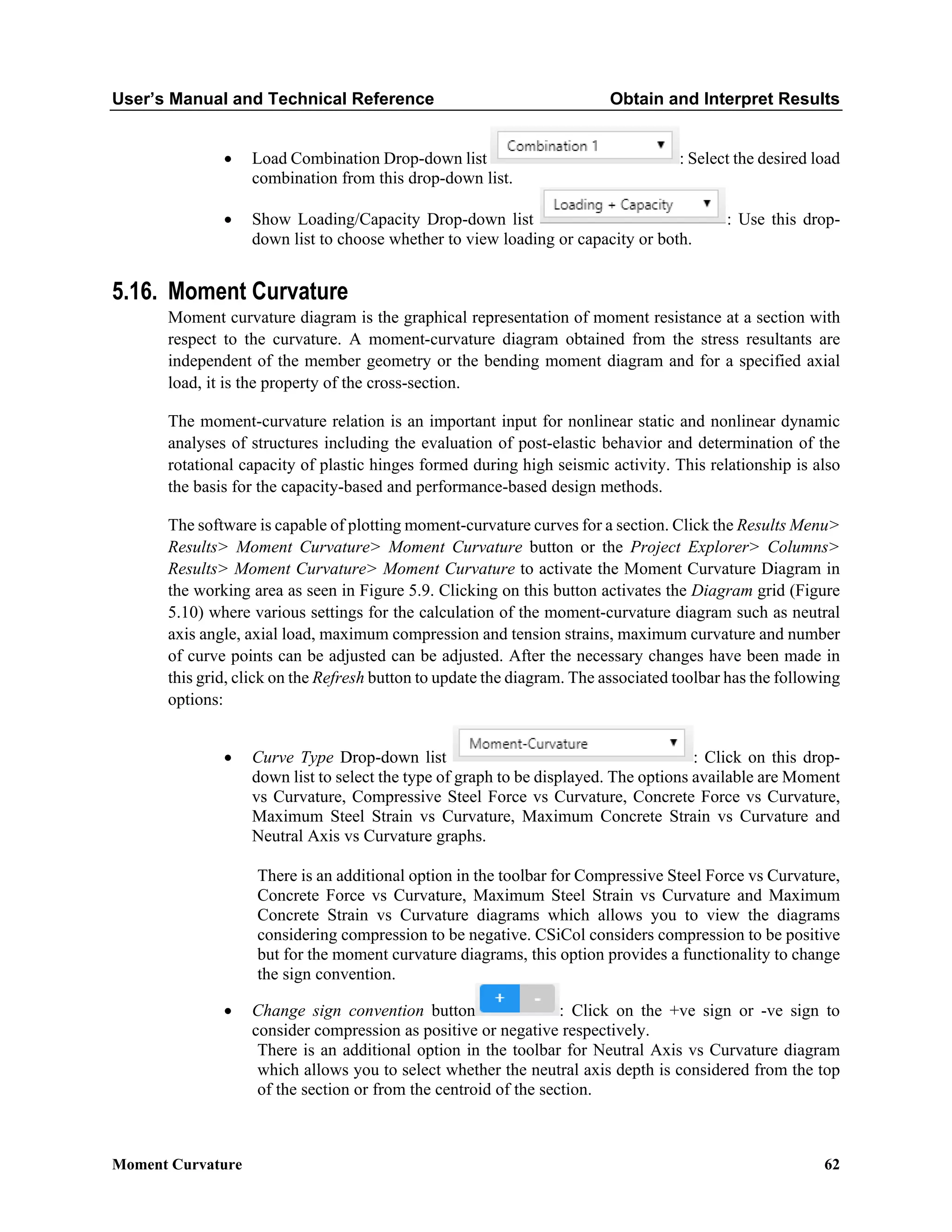 User’s Manual and Technical Reference Obtain and Interpret Results
Moment Curvature 62
• Load Combination Drop-down list : Select the desired load
combination from this drop-down list.
• Show Loading/Capacity Drop-down list : Use this drop-
down list to choose whether to view loading or capacity or both.
5.16. Moment Curvature
Moment curvature diagram is the graphical representation of moment resistance at a section with
respect to the curvature. A moment-curvature diagram obtained from the stress resultants are
independent of the member geometry or the bending moment diagram and for a specified axial
load, it is the property of the cross-section.
The moment-curvature relation is an important input for nonlinear static and nonlinear dynamic
analyses of structures including the evaluation of post-elastic behavior and determination of the
rotational capacity of plastic hinges formed during high seismic activity. This relationship is also
the basis for the capacity-based and performance-based design methods.
The software is capable of plotting moment-curvature curves for a section. Click the Results Menu>
Results> Moment Curvature> Moment Curvature button or the Project Explorer> Columns>
Results> Moment Curvature> Moment Curvature to activate the Moment Curvature Diagram in
the working area as seen in Figure 5.9. Clicking on this button activates the Diagram grid (Figure
5.10) where various settings for the calculation of the moment-curvature diagram such as neutral
axis angle, axial load, maximum compression and tension strains, maximum curvature and number
of curve points can be adjusted can be adjusted. After the necessary changes have been made in
this grid, click on the Refresh button to update the diagram. The associated toolbar has the following
options:
• Curve Type Drop-down list : Click on this drop-
down list to select the type of graph to be displayed. The options available are Moment
vs Curvature, Compressive Steel Force vs Curvature, Concrete Force vs Curvature,
Maximum Steel Strain vs Curvature, Maximum Concrete Strain vs Curvature and
Neutral Axis vs Curvature graphs.
There is an additional option in the toolbar for Compressive Steel Force vs Curvature,
Concrete Force vs Curvature, Maximum Steel Strain vs Curvature and Maximum
Concrete Strain vs Curvature diagrams which allows you to view the diagrams
considering compression to be negative. CSiCol considers compression to be positive
but for the moment curvature diagrams, this option provides a functionality to change
the sign convention.
• Change sign convention button : Click on the +ve sign or -ve sign to
consider compression as positive or negative respectively.
There is an additional option in the toolbar for Neutral Axis vs Curvature diagram
which allows you to select whether the neutral axis depth is considered from the top
of the section or from the centroid of the section.
 