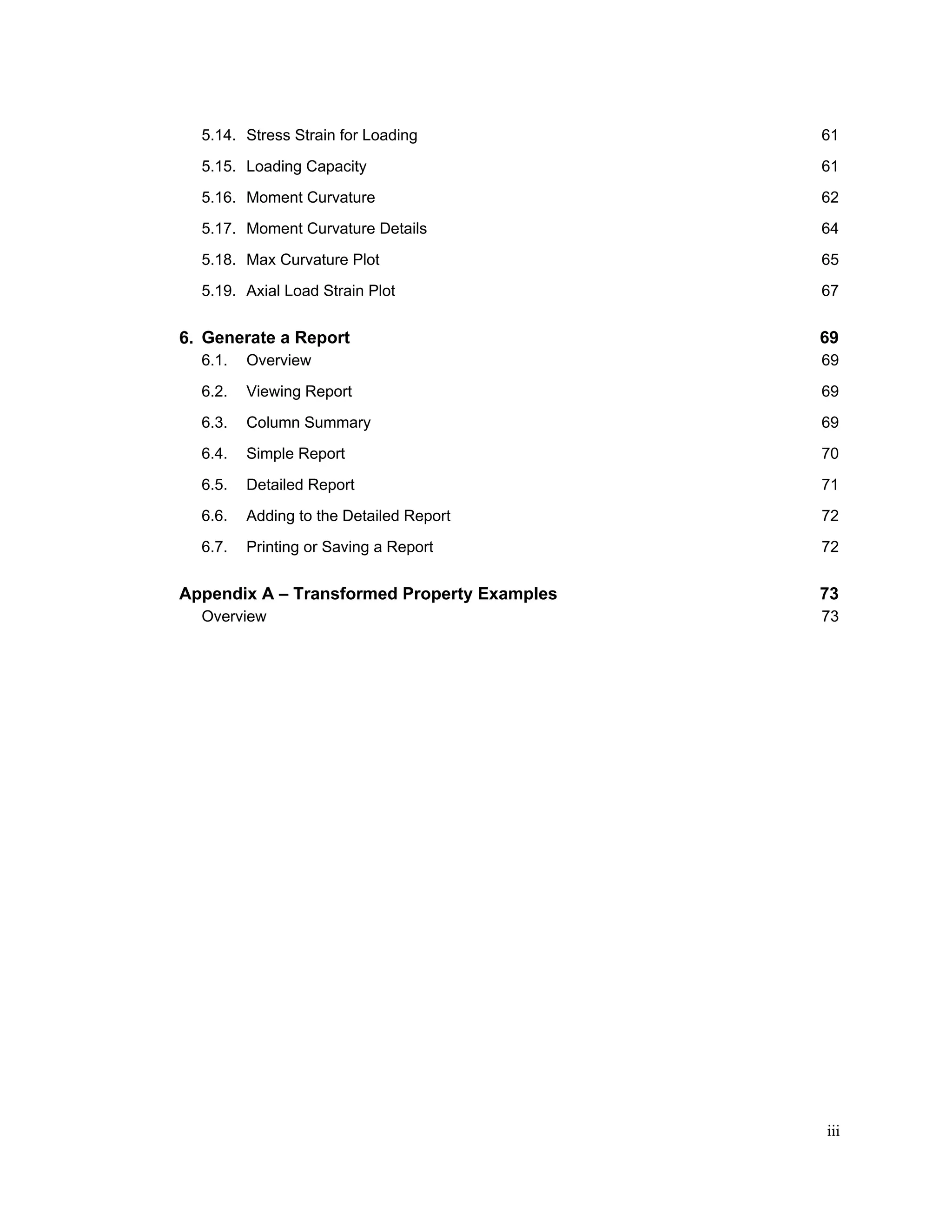iii
5.14. Stress Strain for Loading 61
5.15. Loading Capacity 61
5.16. Moment Curvature 62
5.17. Moment Curvature Details 64
5.18. Max Curvature Plot 65
5.19. Axial Load Strain Plot 67
Generate a Report 69
6.1. Overview 69
6.2. Viewing Report 69
6.3. Column Summary 69
6.4. Simple Report 70
6.5. Detailed Report 71
6.6. Adding to the Detailed Report 72
6.7. Printing or Saving a Report 72
Appendix A – Transformed Property Examples 73
Overview 73
 