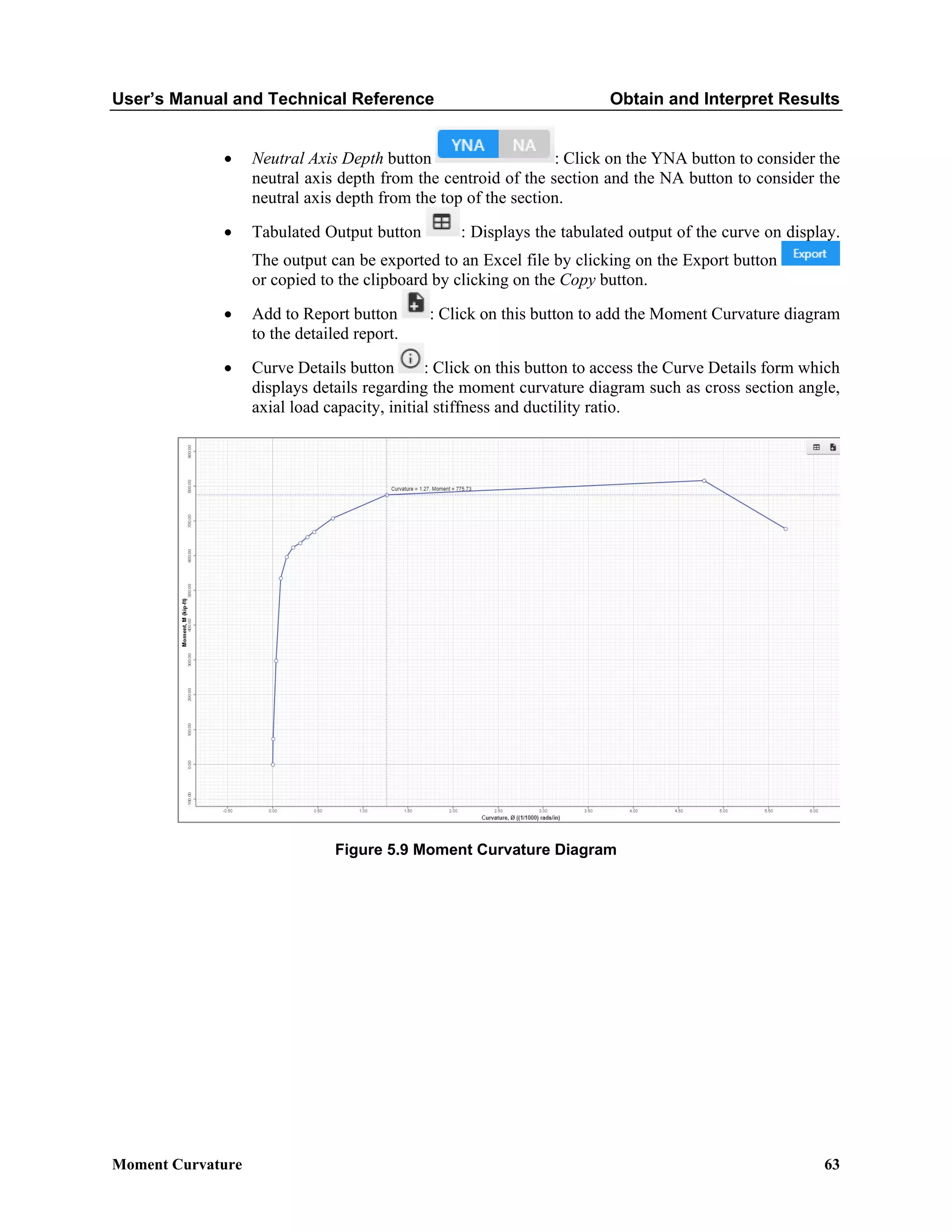 User’s Manual and Technical Reference Obtain and Interpret Results
Moment Curvature 63
• Neutral Axis Depth button : Click on the YNA button to consider the
neutral axis depth from the centroid of the section and the NA button to consider the
neutral axis depth from the top of the section.
• Tabulated Output button : Displays the tabulated output of the curve on display.
The output can be exported to an Excel file by clicking on the Export button
or copied to the clipboard by clicking on the Copy button.
• Add to Report button : Click on this button to add the Moment Curvature diagram
to the detailed report.
• Curve Details button : Click on this button to access the Curve Details form which
displays details regarding the moment curvature diagram such as cross section angle,
axial load capacity, initial stiffness and ductility ratio.
Figure 5.9 Moment Curvature Diagram
 
