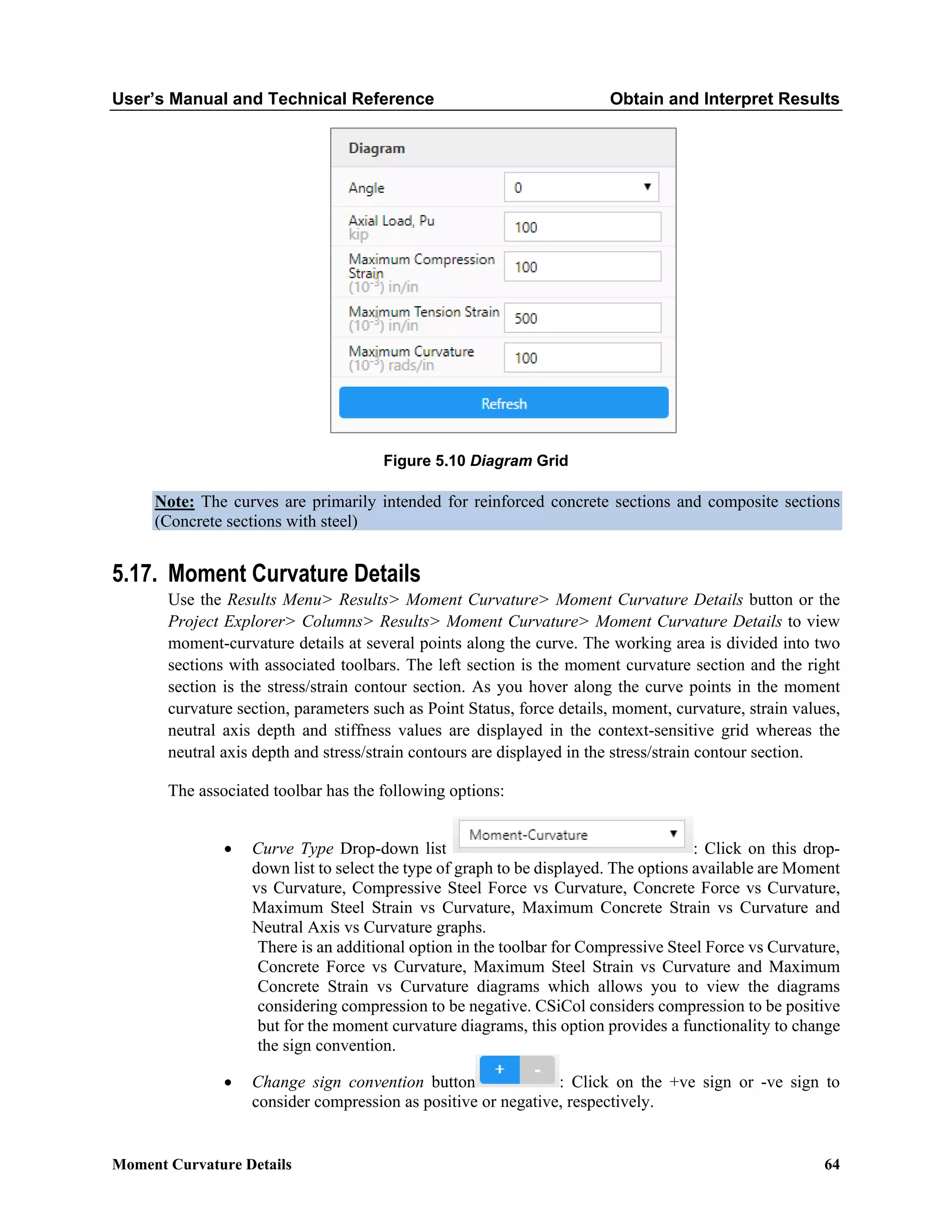 User’s Manual and Technical Reference Obtain and Interpret Results
Moment Curvature Details 64
Figure 5.10 Diagram Grid
Note: The curves are primarily intended for reinforced concrete sections and composite sections
(Concrete sections with steel)
5.17. Moment Curvature Details
Use the Results Menu> Results> Moment Curvature> Moment Curvature Details button or the
Project Explorer> Columns> Results> Moment Curvature> Moment Curvature Details to view
moment-curvature details at several points along the curve. The working area is divided into two
sections with associated toolbars. The left section is the moment curvature section and the right
section is the stress/strain contour section. As you hover along the curve points in the moment
curvature section, parameters such as Point Status, force details, moment, curvature, strain values,
neutral axis depth and stiffness values are displayed in the context-sensitive grid whereas the
neutral axis depth and stress/strain contours are displayed in the stress/strain contour section.
The associated toolbar has the following options:
• Curve Type Drop-down list : Click on this drop-
down list to select the type of graph to be displayed. The options available are Moment
vs Curvature, Compressive Steel Force vs Curvature, Concrete Force vs Curvature,
Maximum Steel Strain vs Curvature, Maximum Concrete Strain vs Curvature and
Neutral Axis vs Curvature graphs.
There is an additional option in the toolbar for Compressive Steel Force vs Curvature,
Concrete Force vs Curvature, Maximum Steel Strain vs Curvature and Maximum
Concrete Strain vs Curvature diagrams which allows you to view the diagrams
considering compression to be negative. CSiCol considers compression to be positive
but for the moment curvature diagrams, this option provides a functionality to change
the sign convention.
• Change sign convention button : Click on the +ve sign or -ve sign to
consider compression as positive or negative, respectively.
 