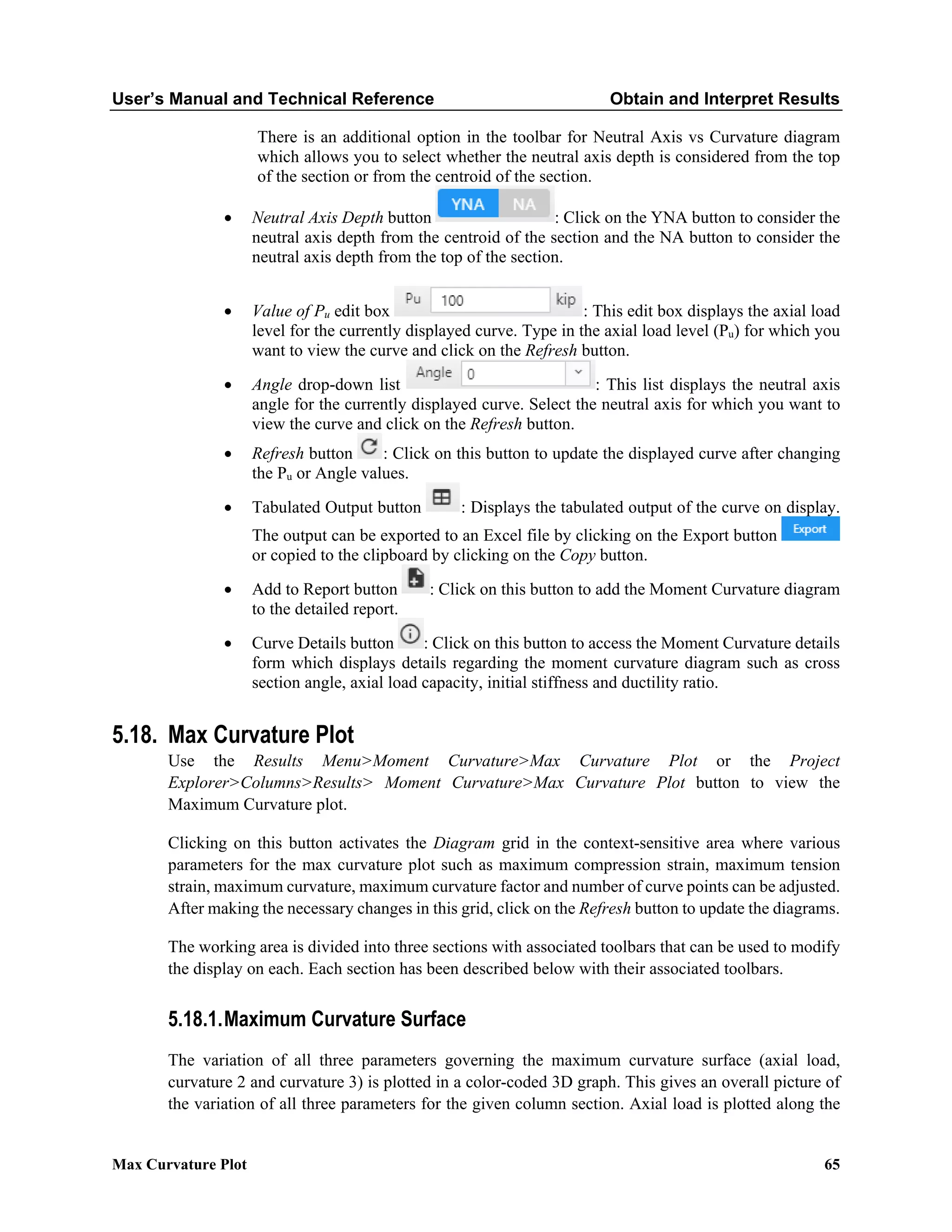 User’s Manual and Technical Reference Obtain and Interpret Results
Max Curvature Plot 65
There is an additional option in the toolbar for Neutral Axis vs Curvature diagram
which allows you to select whether the neutral axis depth is considered from the top
of the section or from the centroid of the section.
• Neutral Axis Depth button : Click on the YNA button to consider the
neutral axis depth from the centroid of the section and the NA button to consider the
neutral axis depth from the top of the section.
• Value of Pu edit box : This edit box displays the axial load
level for the currently displayed curve. Type in the axial load level (Pu) for which you
want to view the curve and click on the Refresh button.
• Angle drop-down list : This list displays the neutral axis
angle for the currently displayed curve. Select the neutral axis for which you want to
view the curve and click on the Refresh button.
• Refresh button : Click on this button to update the displayed curve after changing
the Pu or Angle values.
• Tabulated Output button : Displays the tabulated output of the curve on display.
The output can be exported to an Excel file by clicking on the Export button
or copied to the clipboard by clicking on the Copy button.
• Add to Report button : Click on this button to add the Moment Curvature diagram
to the detailed report.
• Curve Details button : Click on this button to access the Moment Curvature details
form which displays details regarding the moment curvature diagram such as cross
section angle, axial load capacity, initial stiffness and ductility ratio.
5.18. Max Curvature Plot
Use the Results Menu>Moment Curvature>Max Curvature Plot or the Project
Explorer>Columns>Results> Moment Curvature>Max Curvature Plot button to view the
Maximum Curvature plot.
Clicking on this button activates the Diagram grid in the context-sensitive area where various
parameters for the max curvature plot such as maximum compression strain, maximum tension
strain, maximum curvature, maximum curvature factor and number of curve points can be adjusted.
After making the necessary changes in this grid, click on the Refresh button to update the diagrams.
The working area is divided into three sections with associated toolbars that can be used to modify
the display on each. Each section has been described below with their associated toolbars.
5.18.1.Maximum Curvature Surface
The variation of all three parameters governing the maximum curvature surface (axial load,
curvature 2 and curvature 3) is plotted in a color-coded 3D graph. This gives an overall picture of
the variation of all three parameters for the given column section. Axial load is plotted along the
 