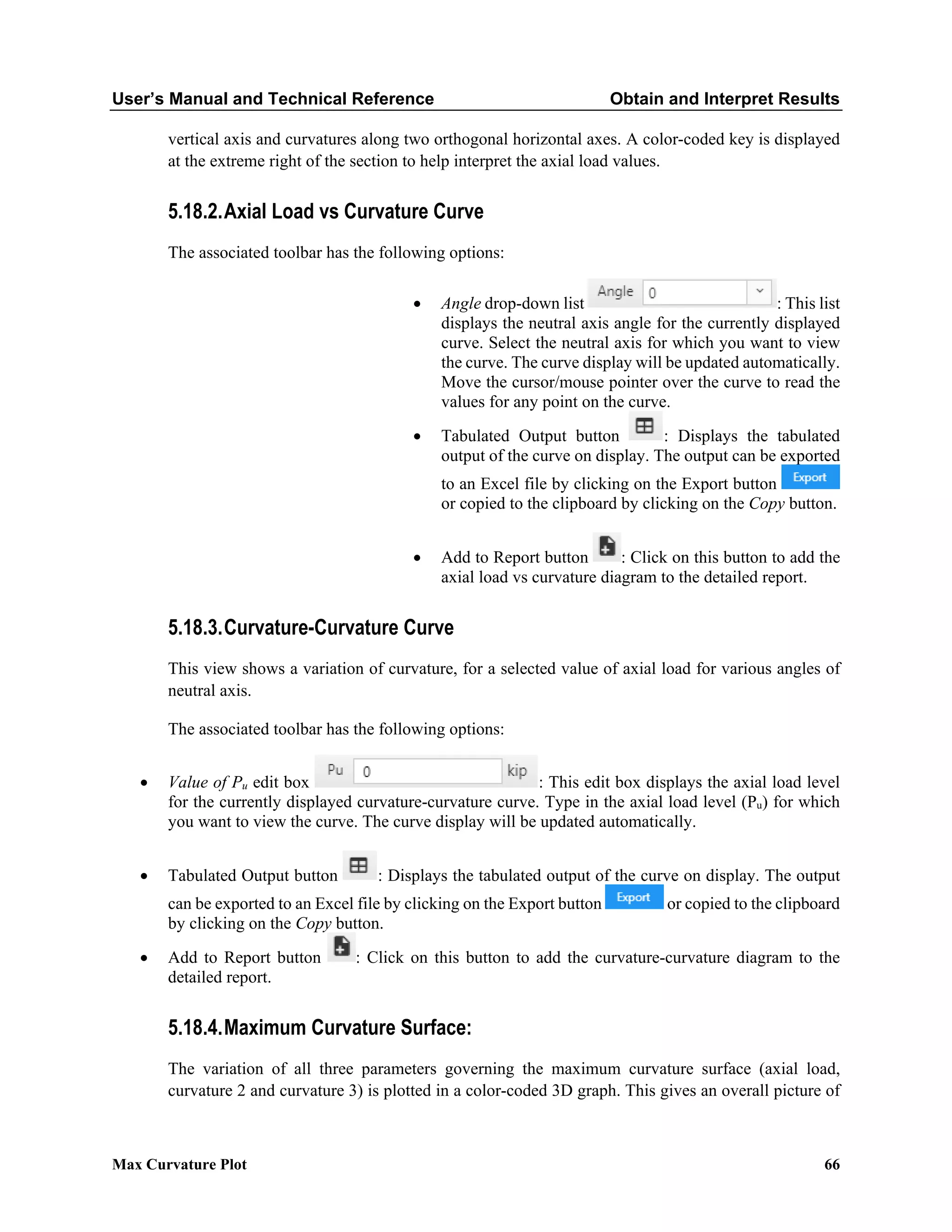 User’s Manual and Technical Reference Obtain and Interpret Results
Max Curvature Plot 66
vertical axis and curvatures along two orthogonal horizontal axes. A color-coded key is displayed
at the extreme right of the section to help interpret the axial load values.
5.18.2.Axial Load vs Curvature Curve
The associated toolbar has the following options:
• Angle drop-down list : This list
displays the neutral axis angle for the currently displayed
curve. Select the neutral axis for which you want to view
the curve. The curve display will be updated automatically.
Move the cursor/mouse pointer over the curve to read the
values for any point on the curve.
• Tabulated Output button : Displays the tabulated
output of the curve on display. The output can be exported
to an Excel file by clicking on the Export button
or copied to the clipboard by clicking on the Copy button.
• Add to Report button : Click on this button to add the
axial load vs curvature diagram to the detailed report.
5.18.3.Curvature-Curvature Curve
This view shows a variation of curvature, for a selected value of axial load for various angles of
neutral axis.
The associated toolbar has the following options:
• Value of Pu edit box : This edit box displays the axial load level
for the currently displayed curvature-curvature curve. Type in the axial load level (Pu) for which
you want to view the curve. The curve display will be updated automatically.
• Tabulated Output button : Displays the tabulated output of the curve on display. The output
can be exported to an Excel file by clicking on the Export button or copied to the clipboard
by clicking on the Copy button.
• Add to Report button : Click on this button to add the curvature-curvature diagram to the
detailed report.
5.18.4.Maximum Curvature Surface:
The variation of all three parameters governing the maximum curvature surface (axial load,
curvature 2 and curvature 3) is plotted in a color-coded 3D graph. This gives an overall picture of
 