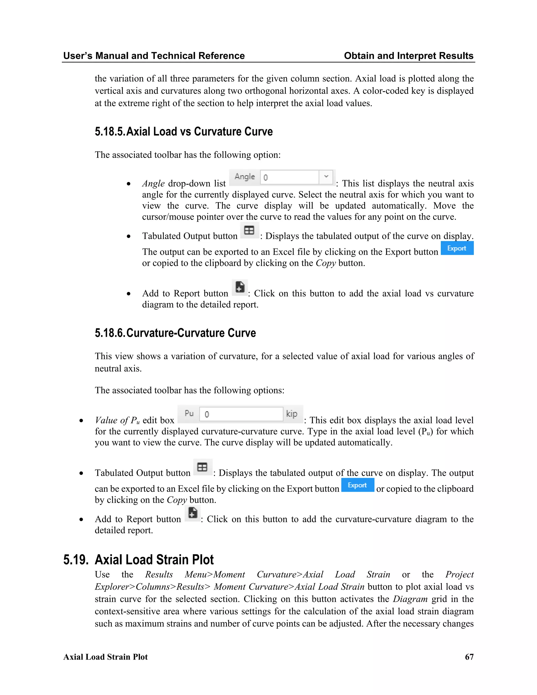 User’s Manual and Technical Reference Obtain and Interpret Results
Axial Load Strain Plot 67
the variation of all three parameters for the given column section. Axial load is plotted along the
vertical axis and curvatures along two orthogonal horizontal axes. A color-coded key is displayed
at the extreme right of the section to help interpret the axial load values.
5.18.5.Axial Load vs Curvature Curve
The associated toolbar has the following option:
• Angle drop-down list : This list displays the neutral axis
angle for the currently displayed curve. Select the neutral axis for which you want to
view the curve. The curve display will be updated automatically. Move the
cursor/mouse pointer over the curve to read the values for any point on the curve.
• Tabulated Output button : Displays the tabulated output of the curve on display.
The output can be exported to an Excel file by clicking on the Export button
or copied to the clipboard by clicking on the Copy button.
• Add to Report button : Click on this button to add the axial load vs curvature
diagram to the detailed report.
5.18.6.Curvature-Curvature Curve
This view shows a variation of curvature, for a selected value of axial load for various angles of
neutral axis.
The associated toolbar has the following options:
• Value of Pu edit box : This edit box displays the axial load level
for the currently displayed curvature-curvature curve. Type in the axial load level (Pu) for which
you want to view the curve. The curve display will be updated automatically.
• Tabulated Output button : Displays the tabulated output of the curve on display. The output
can be exported to an Excel file by clicking on the Export button or copied to the clipboard
by clicking on the Copy button.
• Add to Report button : Click on this button to add the curvature-curvature diagram to the
detailed report.
5.19. Axial Load Strain Plot
Use the Results Menu>Moment Curvature>Axial Load Strain or the Project
Explorer>Columns>Results> Moment Curvature>Axial Load Strain button to plot axial load vs
strain curve for the selected section. Clicking on this button activates the Diagram grid in the
context-sensitive area where various settings for the calculation of the axial load strain diagram
such as maximum strains and number of curve points can be adjusted. After the necessary changes
 