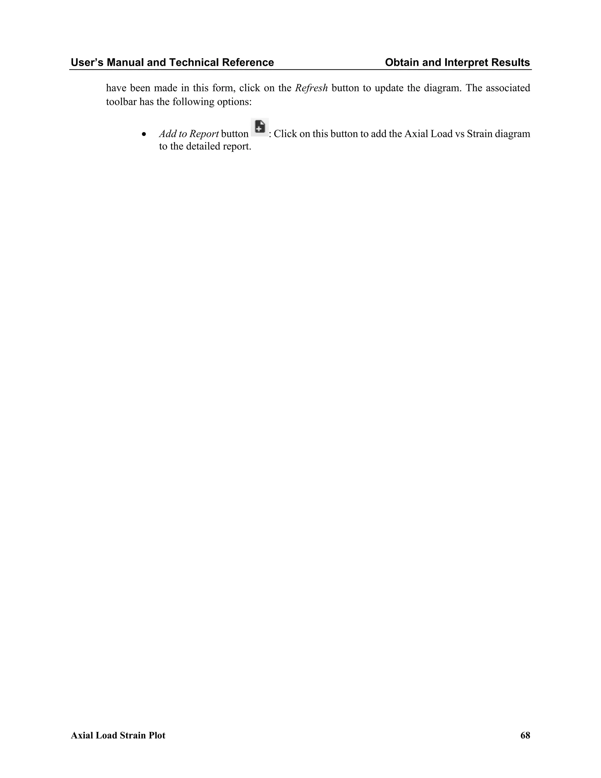 User’s Manual and Technical Reference Obtain and Interpret Results
Axial Load Strain Plot 68
have been made in this form, click on the Refresh button to update the diagram. The associated
toolbar has the following options:
• Add to Report button : Click on this button to add the Axial Load vs Strain diagram
to the detailed report.
 