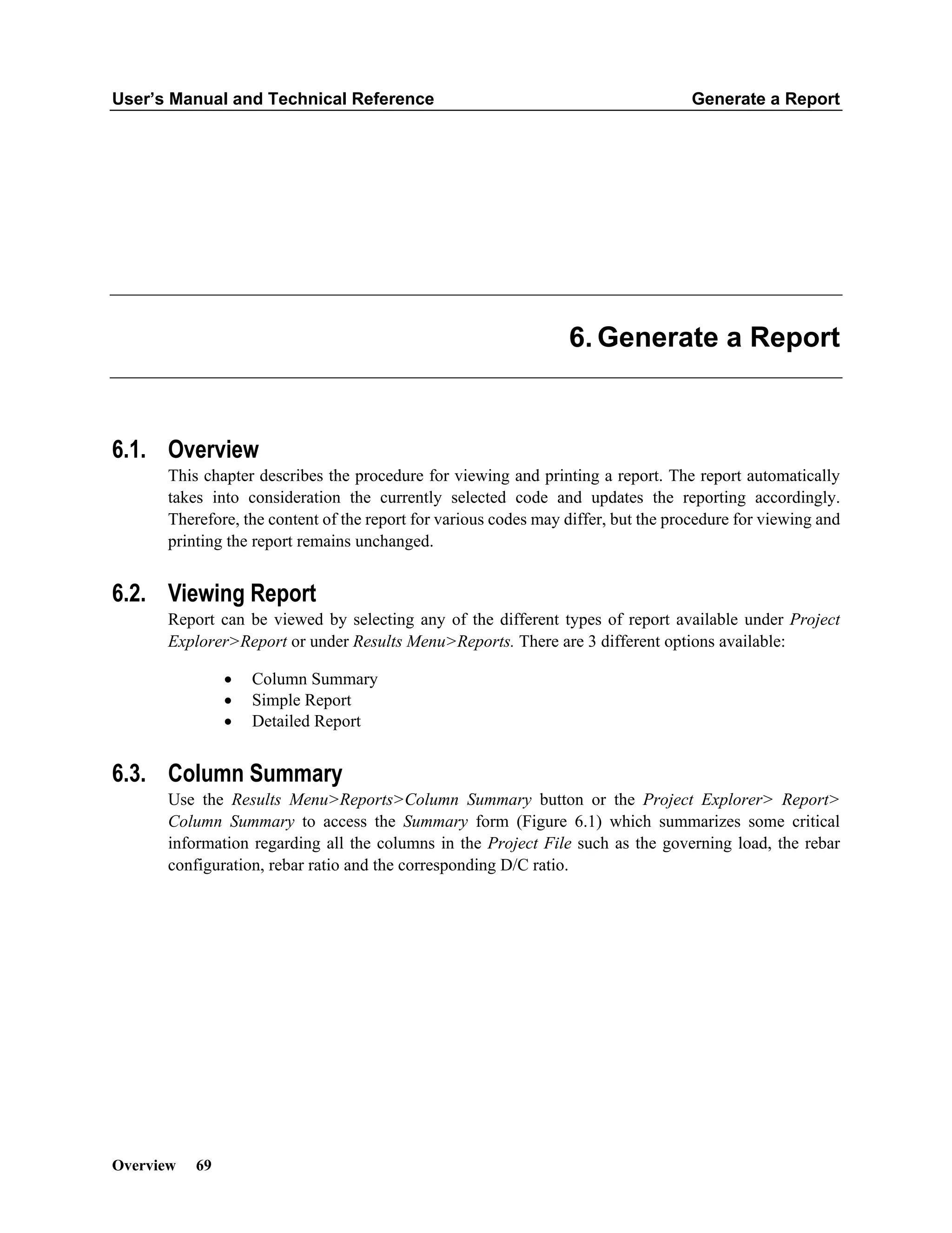 User’s Manual and Technical Reference Generate a Report
Overview 69
Generate a Report
6.1. Overview
This chapter describes the procedure for viewing and printing a report. The report automatically
takes into consideration the currently selected code and updates the reporting accordingly.
Therefore, the content of the report for various codes may differ, but the procedure for viewing and
printing the report remains unchanged.
6.2. Viewing Report
Report can be viewed by selecting any of the different types of report available under Project
Explorer>Report or under Results Menu>Reports. There are 3 different options available:
• Column Summary
• Simple Report
• Detailed Report
6.3. Column Summary
Use the Results Menu>Reports>Column Summary button or the Project Explorer> Report>
Column Summary to access the Summary form (Figure 6.1) which summarizes some critical
information regarding all the columns in the Project File such as the governing load, the rebar
configuration, rebar ratio and the corresponding D/C ratio.
 