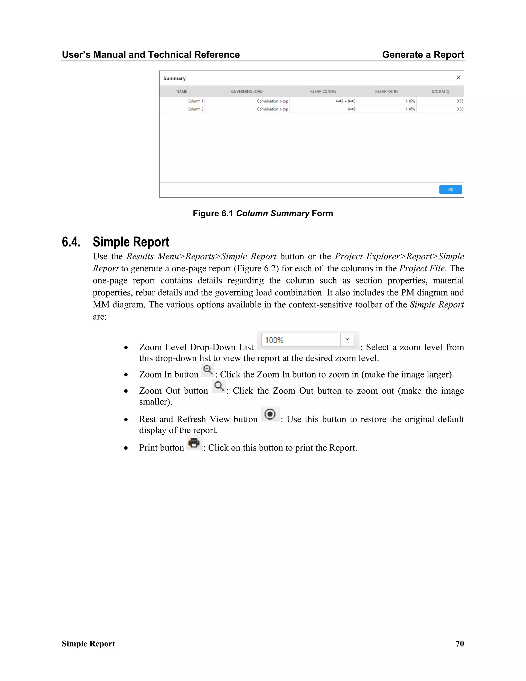 User’s Manual and Technical Reference Generate a Report
Simple Report 70
Figure 6.1 Column Summary Form
6.4. Simple Report
Use the Results Menu>Reports>Simple Report button or the Project Explorer>Report>Simple
Report to generate a one-page report (Figure 6.2) for each of the columns in the Project File. The
one-page report contains details regarding the column such as section properties, material
properties, rebar details and the governing load combination. It also includes the PM diagram and
MM diagram. The various options available in the context-sensitive toolbar of the Simple Report
are:
• Zoom Level Drop-Down List : Select a zoom level from
this drop-down list to view the report at the desired zoom level.
• Zoom In button : Click the Zoom In button to zoom in (make the image larger).
• Zoom Out button : Click the Zoom Out button to zoom out (make the image
smaller).
• Rest and Refresh View button : Use this button to restore the original default
display of the report.
• Print button : Click on this button to print the Report.
 