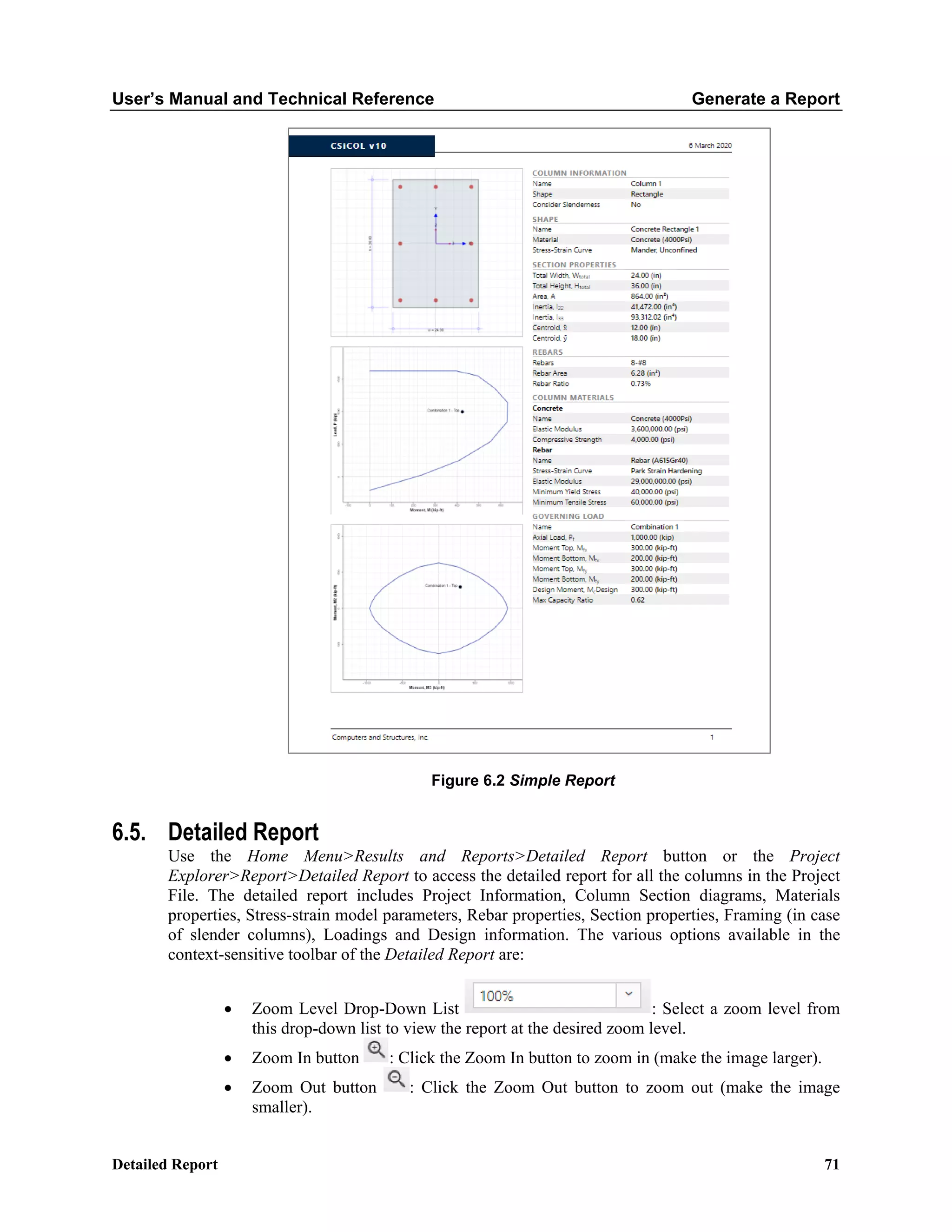 User’s Manual and Technical Reference Generate a Report
Detailed Report 71
Figure 6.2 Simple Report
6.5. Detailed Report
Use the Home Menu>Results and Reports>Detailed Report button or the Project
Explorer>Report>Detailed Report to access the detailed report for all the columns in the Project
File. The detailed report includes Project Information, Column Section diagrams, Materials
properties, Stress-strain model parameters, Rebar properties, Section properties, Framing (in case
of slender columns), Loadings and Design information. The various options available in the
context-sensitive toolbar of the Detailed Report are:
• Zoom Level Drop-Down List : Select a zoom level from
this drop-down list to view the report at the desired zoom level.
• Zoom In button : Click the Zoom In button to zoom in (make the image larger).
• Zoom Out button : Click the Zoom Out button to zoom out (make the image
smaller).
 