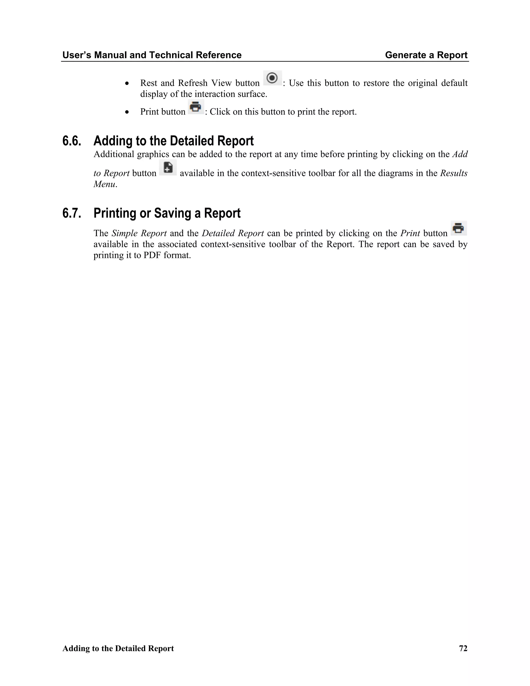 User’s Manual and Technical Reference Generate a Report
Adding to the Detailed Report 72
• Rest and Refresh View button : Use this button to restore the original default
display of the interaction surface.
• Print button : Click on this button to print the report.
6.6. Adding to the Detailed Report
Additional graphics can be added to the report at any time before printing by clicking on the Add
to Report button available in the context-sensitive toolbar for all the diagrams in the Results
Menu.
6.7. Printing or Saving a Report
The Simple Report and the Detailed Report can be printed by clicking on the Print button
available in the associated context-sensitive toolbar of the Report. The report can be saved by
printing it to PDF format.
 