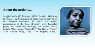 About the author….
Sarojini Naidu (13 February 1879-2 March 1949) also
known as The Nightingale of India, was an activist ...