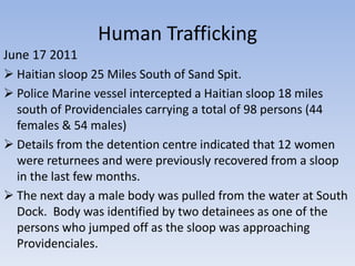 Human Trafficking
June 17 2011
 Haitian sloop 25 Miles South of Sand Spit.
 Police Marine vessel intercepted a Haitian sloop 18 miles
  south of Providenciales carrying a total of 98 persons (44
  females & 54 males)
 Details from the detention centre indicated that 12 women
  were returnees and were previously recovered from a sloop
  in the last few months.
 The next day a male body was pulled from the water at South
  Dock. Body was identified by two detainees as one of the
  persons who jumped off as the sloop was approaching
  Providenciales.
 