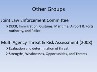 Other Groups
Joint Law Enforcement Committee
  DECR, Immigration, Customs, Maritime, Airport & Ports
   Authority, and Police


Multi Agency Threat & Risk Assessment (2008)
  Evaluation and determination of threat
  Strengths, Weaknesses, Opportunities, and Threats
 