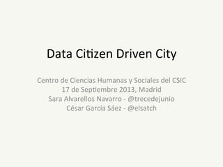 Data	
  Ci'zen	
  Driven	
  City	
  
Centro	
  de	
  Ciencias	
  Humanas	
  y	
  Sociales	
  del	
  CSIC	
  
17	
  de	
  Sep'embre	
  2013,	
  Madrid	
  
Sara	
  Alvarellos	
  Navarro	
  -­‐	
  @trecedejunio	
  
César	
  García	
  Sáez	
  -­‐	
  @elsatch	
  

 