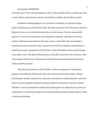 3
Running Head: CRIMINOLOGY
will lead to jurors’ bias in pronouncing their verdict. With such kind of bias a criminal may walk
out free while an innocent person may be convicted for an offence that he did not commit.
In addition to biased judgment, a lot of forensic examination on collected evidence
creates a backlog of tests in the forensic labs. This intern may lead to the technicians in the lab to
fabricate results so as to meet the demands that are on the increase. From the unreasonable
requests, it is easy for the technicians to also perpetuate unrealistic expectations of forensic
evidence. When prosecutors perceive the jurors to have a weak effect, they may attempt to
exclude jurors who are deemed to have watched a lot of CSI. For example in research done to
establish prosecutor’s perception on the CSI effect, a half of the district attorneys that took part
in the study in New York believed that presence of CSI effect can be felt in the courtroom. Most
of them agreed that they have experienced a trial that the juror had expectations that forensic
evidence shall be provided.
The police are not left out in the CSI effect. Another consequence of watching this
programs is the difficulty that the police face when tracking and tracing criminals. Airing of
these programs teaches criminals how to get away with crimes by evading detection. Crime and
forensic science is popularized and thus making it difficult for the police to get the criminals.
Therefore, it can be concluded that watching fictional programs can change the way jurors give
interpretations to evidences provided in the courtroom and hence impacting their ultimate verdict
in criminal proceedings.
 