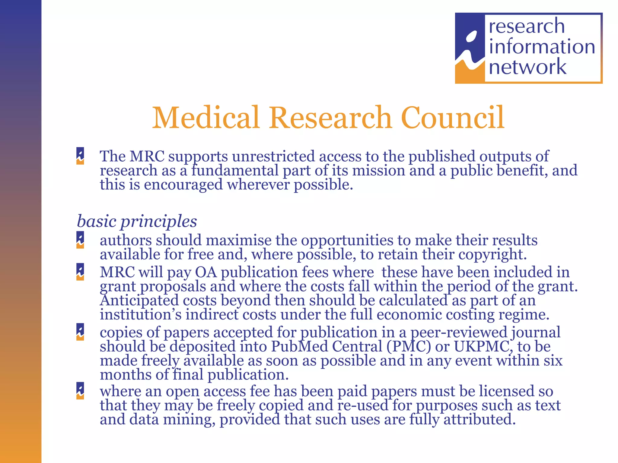 Medical Research Council The MRC supports unrestricted access to the published outputs of research as a fundamental part of its mission and a public benefit, and this is encouraged wherever possible. basic principles authors should maximise the opportunities to make their results available for free and, where possible, to retain their copyright.  MRC will pay OA publication fees where  these have been included in grant proposals and where the costs fall within the period of the grant. Anticipated costs beyond then should be calculated as part of an institution’s indirect costs under the full economic costing regime.  copies of papers accepted for publication in a peer-reviewed journal should be deposited into PubMed Central (PMC) or UKPMC, to be made freely available as soon as possible and in any event within six months of final publication.  where an open access fee has been paid papers must be licensed so that they may be freely copied and re-used for purposes such as text and data mining, provided that such uses are fully attributed.    