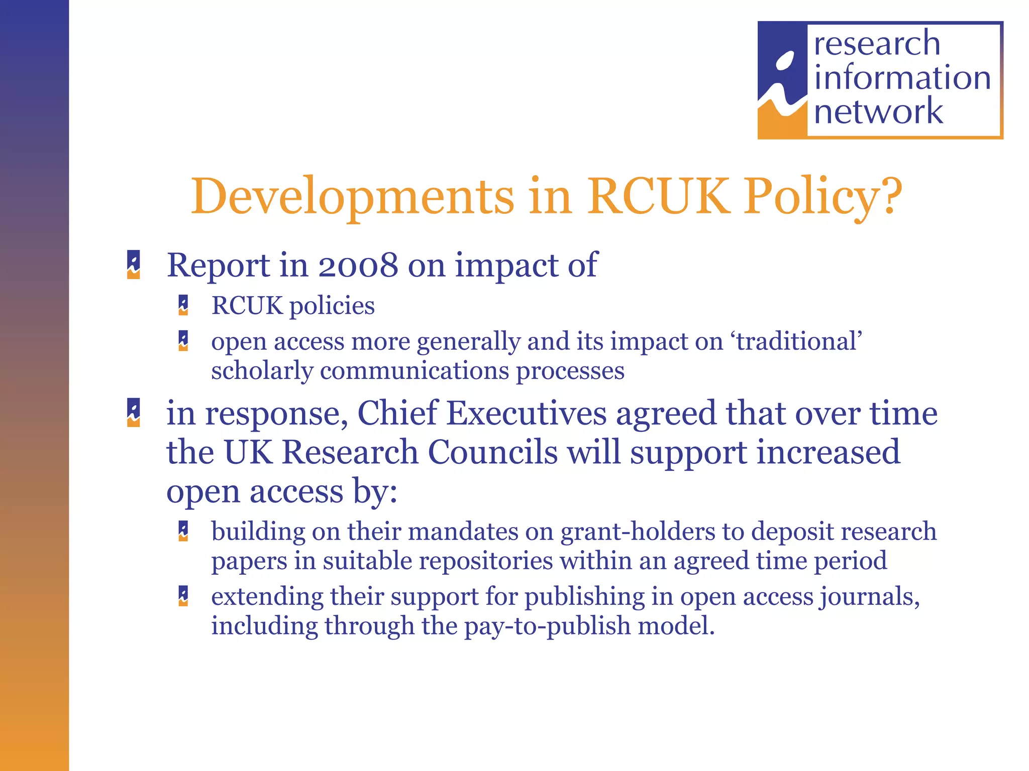 Developments in RCUK Policy? Report in 2008 on impact of  RCUK policies  open access more generally and its impact on ‘traditional’ scholarly communications processes  in response, Chief Executives agreed that over time the UK Research Councils will support increased open access by:  building on their mandates on grant-holders to deposit research papers in suitable repositories within an agreed time period  extending their support for publishing in open access journals, including through the pay-to-publish model. 