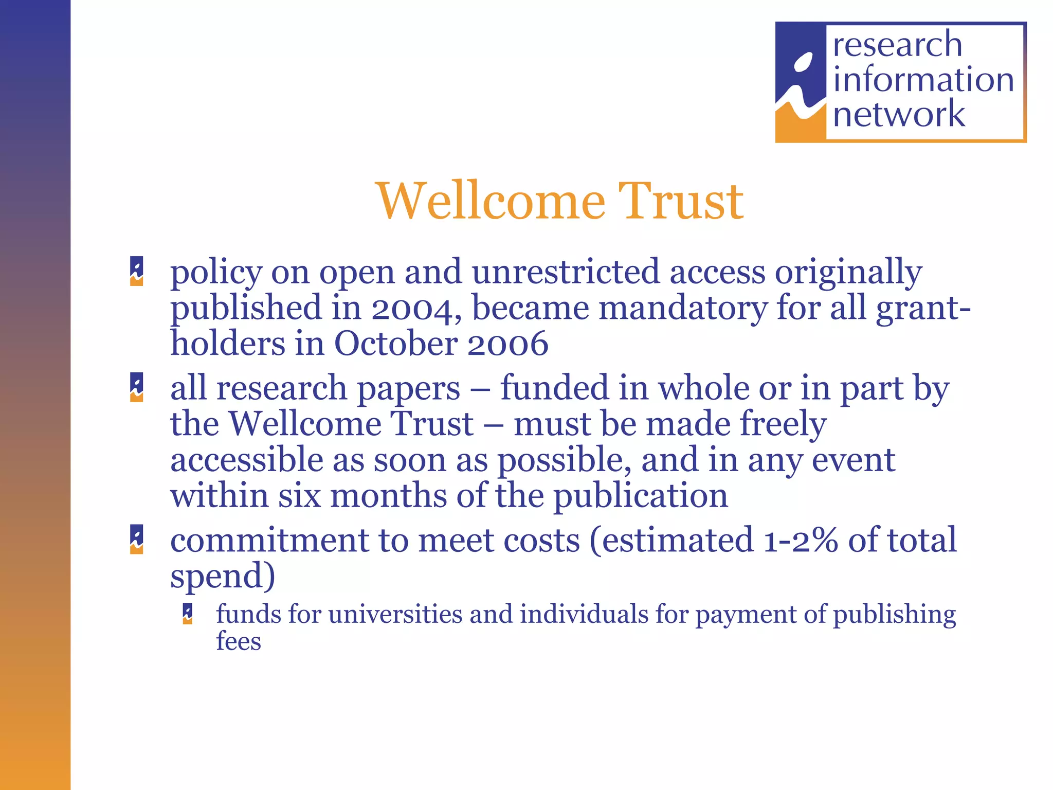 Wellcome Trust policy on open and unrestricted access originally published in 2004, became mandatory for all grant-holders in October 2006 all research papers – funded in whole or in part by the Wellcome Trust – must be made freely accessible as soon as possible, and in any event within six months of the publication commitment to meet costs (estimated 1-2% of total spend) funds for universities and individuals for payment of publishing fees 