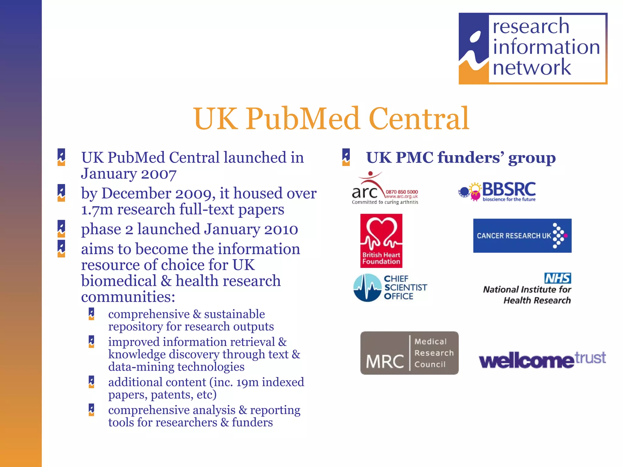 UK PubMed Central UK PubMed Central launched in January 2007 by December 2009, it housed over 1.7m research full-text papers phase 2 launched January 2010  aims to become the information resource of choice for UK biomedical & health research communities: comprehensive & sustainable repository for research outputs  improved information retrieval & knowledge discovery through text & data-mining technologies  additional content (inc. 19m indexed papers, patents, etc)  comprehensive analysis & reporting tools for researchers & funders UK PMC funders’ group 