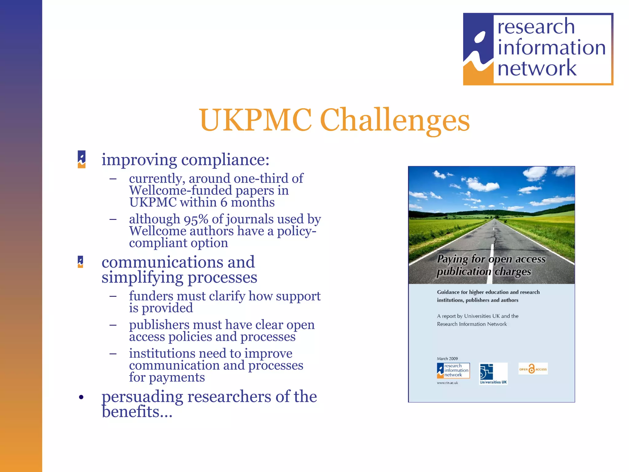 UKPMC Challenges improving compliance: currently, around one-third of Wellcome-funded papers in UKPMC within 6 months although 95% of journals used by Wellcome authors have a policy- compliant option communications and simplifying processes funders must clarify how support is provided publishers must have clear open access policies and processes institutions need to improve communication and processes for payments persuading researchers of the benefits… 