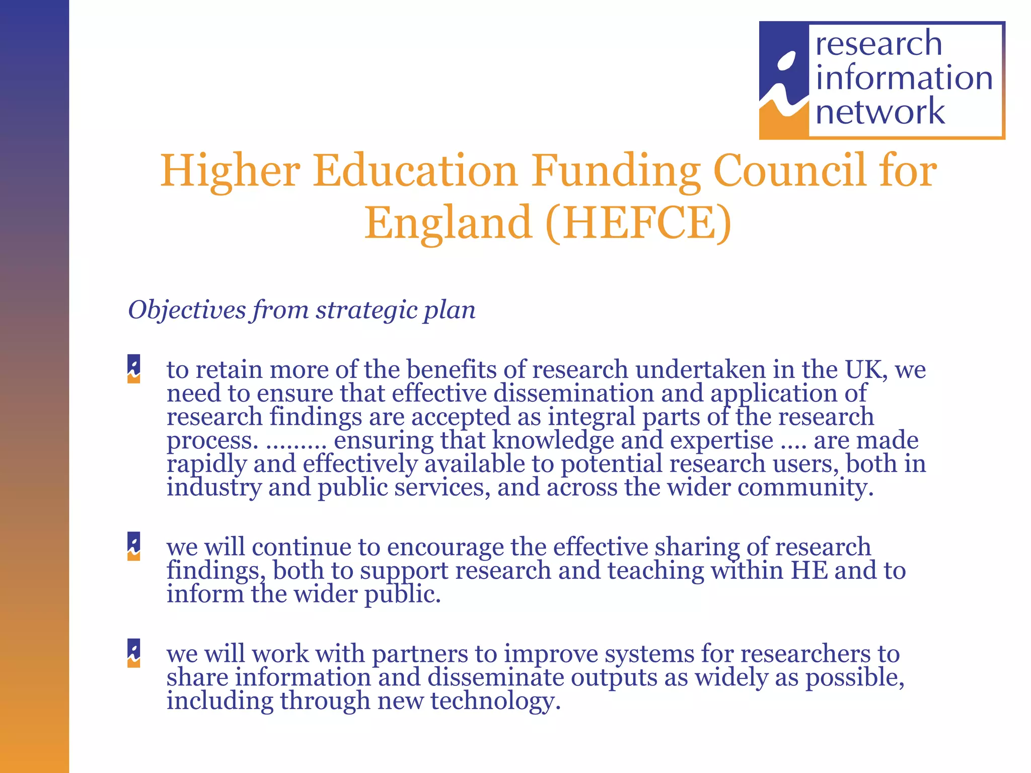 Higher Education Funding Council for England (HEFCE) Objectives from strategic plan to retain more of the benefits of research undertaken in the UK, we need to ensure that effective dissemination and application of research findings are accepted as integral parts of the research process. ……… ensuring that knowledge and expertise …. are made rapidly and effectively available to potential research users, both in industry and public services, and across the wider community.  we will continue to encourage the effective sharing of research findings, both to support research and teaching within HE and to inform the wider public.  we will work with partners to improve systems for researchers to share information and disseminate outputs as widely as possible, including through new technology.  