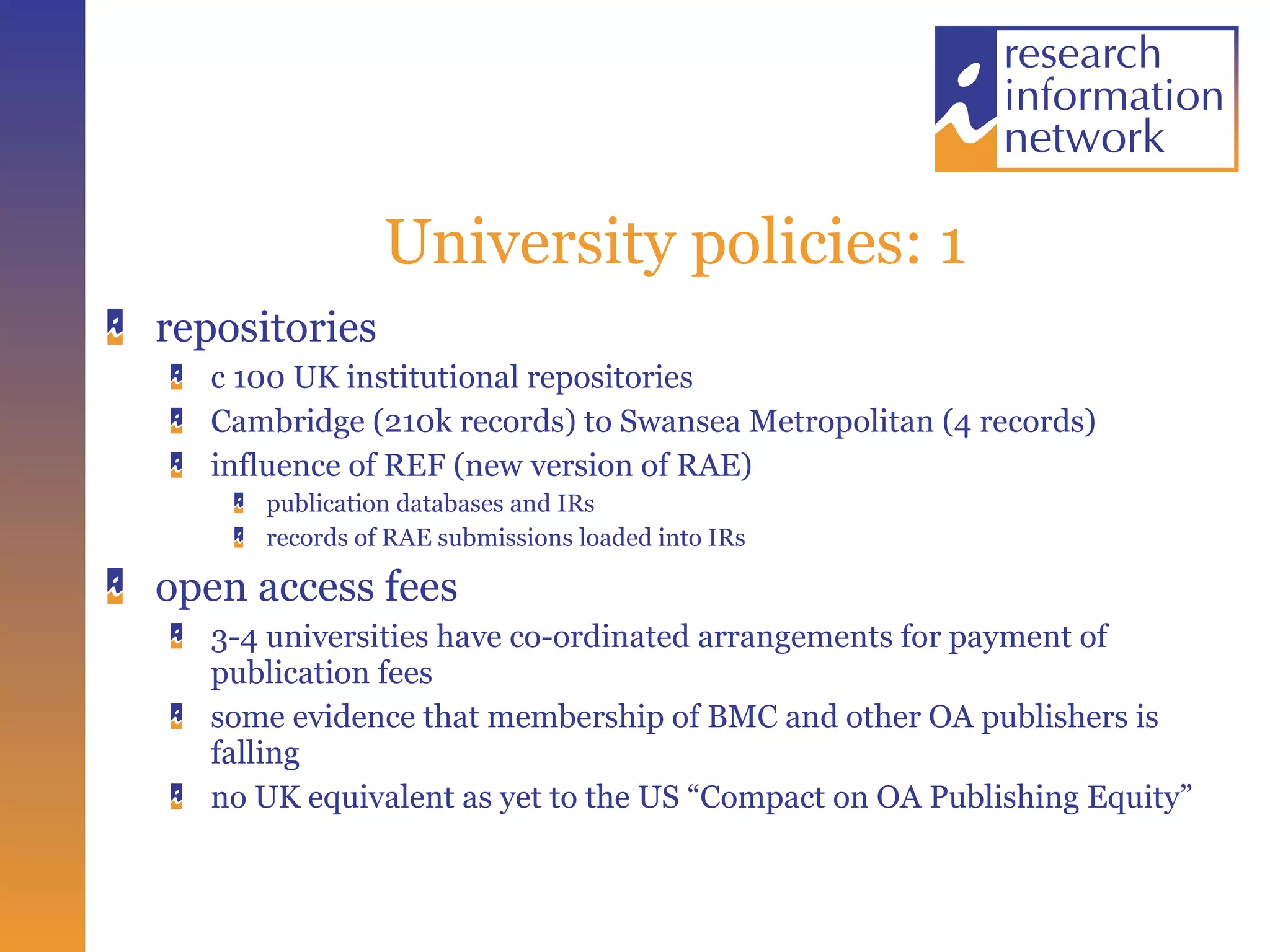 University policies: 1 repositories c 100 UK institutional repositories  Cambridge (210k records) to Swansea Metropolitan (4 records) influence of REF (new version of RAE) publication databases and IRs records of RAE submissions loaded into IRs open access fees 3-4 universities have co-ordinated arrangements for payment of publication fees some evidence that membership of BMC and other OA publishers is falling no UK equivalent as yet to the US “Compact on OA Publishing Equity” 