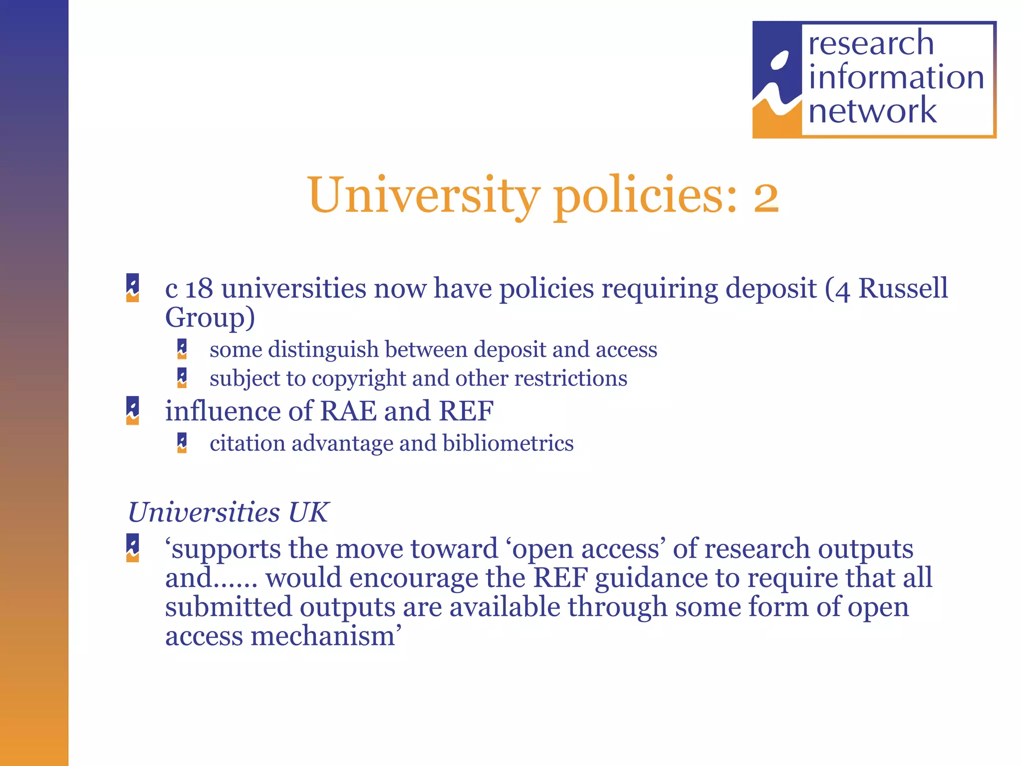 University policies: 2 c 18 universities now have policies requiring deposit (4 Russell Group) some distinguish between deposit and access subject to copyright and other restrictions influence of RAE and REF citation advantage and bibliometrics Universities UK ‘ supports the move toward ‘open access’ of research outputs and…… would encourage the REF guidance to require that all submitted outputs are available through some form of open access mechanism’  