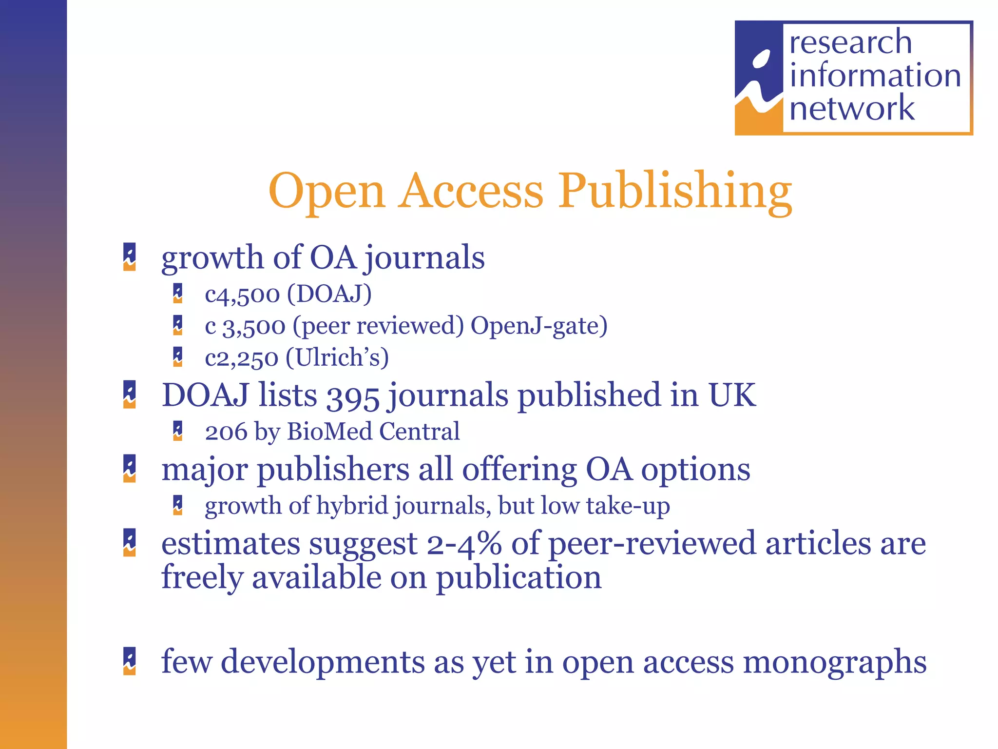 Open Access Publishing growth of OA journals c4,500 (DOAJ) c 3,500 (peer reviewed) OpenJ-gate) c2,250 (Ulrich’s) DOAJ lists 395 journals published in UK 206 by BioMed Central major publishers all offering OA options  growth of hybrid journals, but low take-up estimates suggest 2-4% of peer-reviewed articles are freely available on publication  few developments as yet in open access monographs 