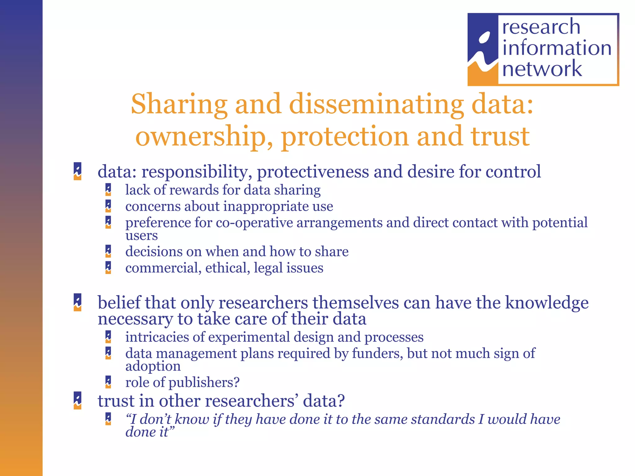 Sharing and disseminating data: ownership, protection and trust data: responsibility, protectiveness and desire for control lack of rewards for data sharing concerns about inappropriate use  preference for co-operative arrangements and direct contact with potential users decisions on when and how to share commercial, ethical, legal issues belief that only researchers themselves can have the knowledge necessary to take care of their data  intricacies of experimental design and processes  data management plans required by funders, but not much sign of adoption role of publishers? trust in other researchers’ data? “ I don’t know if they have done it to the same standards I would have done it” 