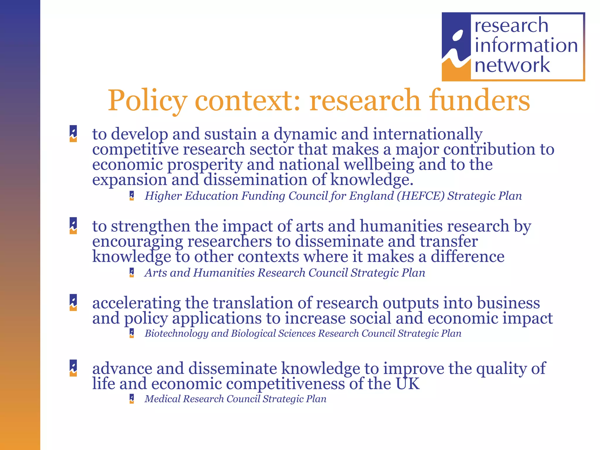 Policy context: research funders to develop and sustain a dynamic and internationally competitive research sector that makes a major contribution to economic prosperity and national wellbeing and to the expansion and dissemination of knowledge. Higher Education Funding Council for England (HEFCE) Strategic Plan to strengthen the impact of arts and humanities research by encouraging researchers to disseminate and transfer knowledge to other contexts where it makes a difference  Arts and Humanities Research Council Strategic Plan accelerating the translation of research outputs into business and policy applications to increase social and economic impact Biotechnology and Biological Sciences Research Council Strategic Plan advance and disseminate knowledge to improve the quality of life and economic competitiveness of the UK Medical Research Council Strategic Plan 