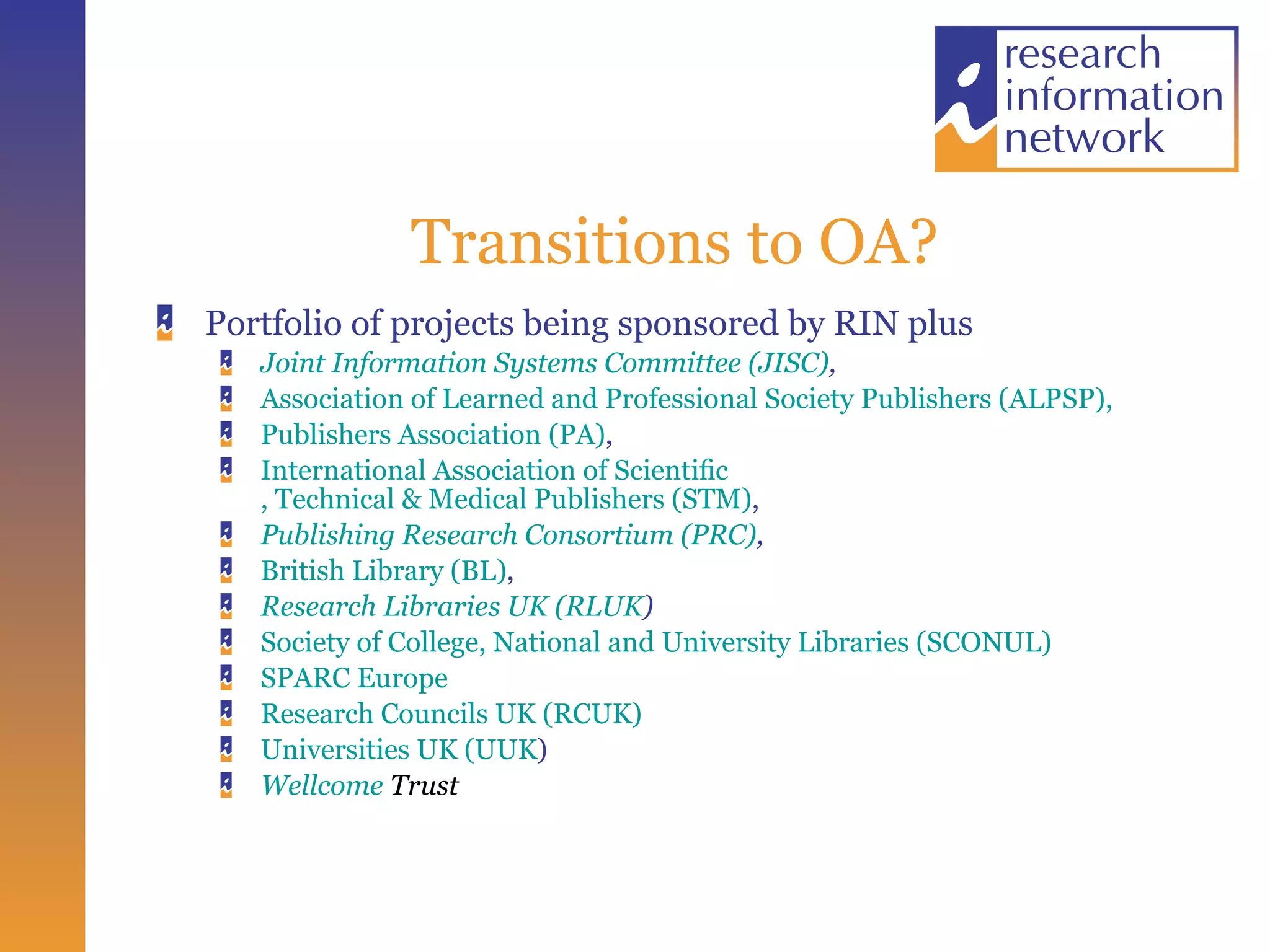 Transitions to OA? Portfolio of projects being sponsored by RIN plus  Joint Information Systems Committee (JISC) ,   Association of Learned and Professional Society Publishers (ALPSP),   Publishers Association (PA) ,  International Association of  Scientiﬁc , Technical & Medical Publishers (STM) ,  Publishing Research Consortium (PRC) , British Library (BL) ,  Research Libraries UK (RLUK ) Society of College, National and University Libraries (SCONUL) SPARC Europe Research Councils UK (RCUK) Universities UK (UUK ) Wellcome  Trust   