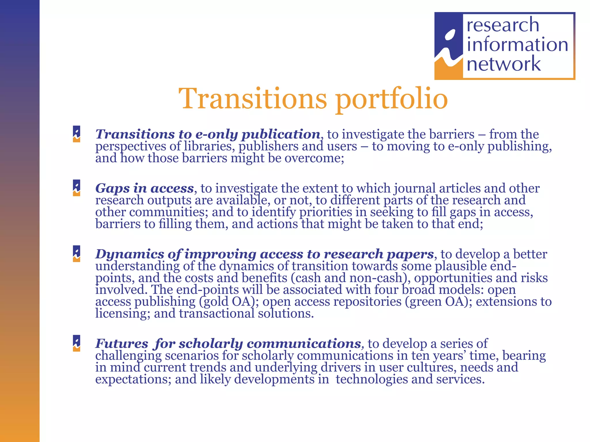 Transitions portfolio Transitions to e-only publication , to investigate the barriers – from the perspectives of libraries, publishers and users – to moving to e-only publishing, and how those barriers might be overcome;  Gaps in access , to investigate the extent to which journal articles and other research outputs are available, or not, to different parts of the research and other communities; and to identify priorities in seeking to ﬁll gaps in access, barriers to ﬁlling them, and actions that might be taken to that end;  Dynamics of improving access to research papers , to develop a better understanding of the dynamics of transition towards some plausible end-points, and the costs and benefits (cash and non-cash), opportunities and risks involved. The end-points will be associated with four broad models: open access publishing (gold OA); open access repositories (green OA); extensions to licensing; and transactional solutions.    Futures  for scholarly communications ,  to develop a series of challenging scenarios for scholarly communications in ten years’ time, bearing in mind current trends and underlying drivers in user cultures, needs and expectations; and likely developments in  technologies and services.  
